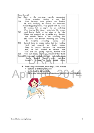 DRAFT
April 10, 2014
Grade 9 English Learning Package
	
16
From Beowulf
And	 then,	 in	 the	 morning,	 crowds	 surrounded	
												 Herot,	 warriors	 coming	 to	 that	 hall	
520					 From	 faraway	 lands,	 princes	 and	 leaders	
												 Of	 men	 hurrying	 to	 behold	 the	 monster’s	
												 Great	 staggering	 tracks.	 They	 gaped	 with	 no	 sense	
												 Of	 sorrow,	 felt	 no	 regret	 for	 his	 suffering,	
												 Went	 tracing	 his	 bloody	 footprints,	 his	 beaten	
525					 And	 lonely	 flight,	 to	 the	 edge	 of	 the	 lake	
												 Where	 he’d	 dragged	 his	 corpselike	 way,	 doomed	
												 And	 already	 weary	 of	 his	 vanishing	 life.	
												 The	 water	 was	 bloody,	 steaming	 and	 boiling	
												 In	 horrible	 pounding	 waves,	 heat	
530					 Sucked	 from	 his	 magic	 veins;	 but	 the	 swirling	
												 Surf	 had	 covered	 his	 death,	 hidden	
												 Deep	 in	 murky	 darkness	 his	 miserable	
												 End,	 as	 hell	 opened	 to	 receive	 him.	
												 Then	 old	 and	 young	 rejoiced,	 turned	 back	
535					 From	 that	 happy	 pilgrimage,	 mounted	 their	 hard‐	
hooved	Horses,	 high‐spirited	 stallions,	 and	 rode	 them	
												 Slowly	 toward	 Herot	 again,	 retelling	
												 Beowulf’s	 bravery	 as	 they	 jogged	 along.	
B. Based on your answers, what do you think are the:
 features of a literary text; and
 tips in reading literary texts.
Write your ideas about the feature and tips in the thought balloon.
	
			
 
