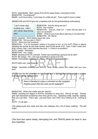 DRAFT
April 10, 2014
RUTH (dispiritedly): Well, I guess from all the happy faces—everybody knows.
BENEATHA: You pregnant?
MAMA: Lord have mercy, I sure hope it’s a little old girl. Travis ought to have a sister.
(BENEATHA and RUTH give her a hopeless look for this grandmotherly enthusiasm)
BENEATHA: How far along are you?
RUTH: Two months
BENEATHA: Did you mean to? I mean did you plan it or
was it an accident?
MAMA: What do you know about planning or not planning?
BENEATHA: Oh, Mama.
RUTH (wearily): She’s twenty years old, Lena.
BENEATHA: Did you plan it, Ruth?
RUTH: Mind your own business.
BENEATHA: It is my business—where is he going to live, on the roof? (There is silence
following the remark as the three women react to the sense of it). Gee—I didn’t mean that,
Ruth, honest. Gee, I don’t feel like that at all. I—I think it is wonderful.
RUTH (dully): Wonderful.
BENEATHA: Yes—really.
MAMA (looking at RUTH, worried): Doctor say everything is going to be all right?
RUTH (far away): Yes—she says everything is going to be fine…
MAMA (immediately suspicious): “She”—What doctor you went to?
(RUTH folds over, near hysteria)
MAMA (worriedly hovering over RUTH): Ruth honey—what’s the matter with you—you
sick?
(RUTH has her fist clenched on her thighs and is fighting hard to suppress a scream
that seems to be rising in her)
BENEATHA: What’s the matter with her, Mama?
MAMA (working her fingers in RUTH’s shoulders to relax her): She be all right. Women
gets right depressed sometimes when they get her way. (Speaking softly, expertly, rapidly).
Now you just relax. That’s right…just lean back, don’t think ‘bout nothing at all…nothing at
all—
RUTH: I’m all right…
(The glassy-eyed look melts and then she collapses into a fit of heavy sobbing. The bell
rings).
(The front door opens slowly, interrupting him, and TRAVIS peeks his head in, less
than hopefully)
How is Hansberry’s play a comment on the Langston
Hughes poem that she uses as her epigraph?
“I ain’t never stop
trusting you. Like I
ain’t never stop loving
you”.
 