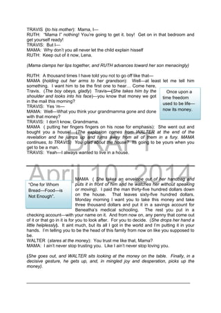 DRAFT
April 10, 2014
TRAVIS (to his mother): Mama, I—
RUTH: “Mama I” nothing! You’re going to get it. boy! Get on in that bedroom and
get yourself ready!
TRAVIS: But I—
MAMA: Why don’t you all never let the child explain hisself
RUTH: Keep out of it now, Lena.
(Mama clamps her lips together, and RUTH advances toward her son menacingly)
RUTH: A thousand times I have told you not to go off like that—
MAMA (holding out her arms to her grandson): Well—at least let me tell him
something. I want him to be the first one to hear… Come here,
Travis. (The boy obeys, gladly) Travis—(She takes him by the
shoulder and looks into his face)—you know that money we got
in the mail this morning?
TRAVIS: Yes ‘m---
MAMA: Well—What you think your grandmamma gone and done
with that money?
TRAVIS: I don’t know, Grandmama.
MAMA ( putting her fingers fingers on his nose for emphasis): She went out and
bought you a house! (The explosion comes from WALTER at the end of the
revelation and he jumps up and turns away from all of them in a fury. MAMA
continues, to TRAVIS) You glad about the house? Its going to be yours when you
get to be a man.
TRAVIS: Yeah—I always wanted to live in a house.
MAMA ( She takes an envelope out of her handbag and
puts it in front of him and he watches her without speaking
or moving). I paid the man thirty-five hundred dollars down
on the house. That leaves sixty-five hundred dollars.
Monday morning I want you to take this money and take
three thousand dollars and put it in a savings account for
Beneatha’s medical schooling. The rest you put in a
checking account—with your name on it. And from now on, any penny that come out
of it or that go in it is for you to look after. For you to decide. (She drops her hand a
little helplessly). It aint much, but its all I got in the world and I’m putting it in your
hands. I’m telling you to be the head of this family from now on like you supposed to
be.
WALTER (stares at the money): You trust me like that, Mama?
MAMA: I ain’t never stop trusting you. Like I ain’t never stop loving you.
(She goes out, and WALTER sits looking at the money on the table. Finally, in a
decisive gesture, he gets up, and, in mingled joy and desperation, picks up the
money).
__________________________________________________________________
Once upon a
time freedom
used to be life—
now its money.
“One for Whom
Bread—Food—is
Not Enough”.
 