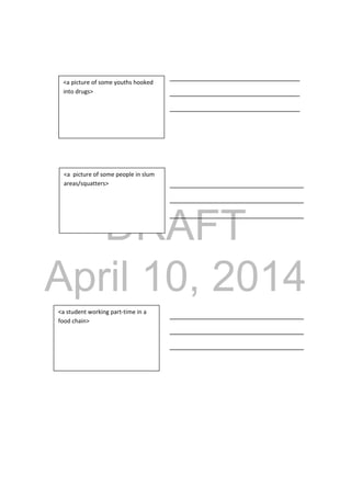 DRAFT
April 10, 2014
_________________________________
_________________________________
_________________________________
__________________________________
__________________________________
__________________________________
__________________________________
__________________________________
__________________________________
<a picture of some youths hooked 
into drugs> 
<a  picture of some people in slum 
areas/squatters> 
<a student working part‐time in a 
food chain> 
 