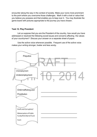 DRAFT
April 10, 2014
encounter along the way in the context of society. Make your icons more prominent
to the point where you overcome those challenges. Mark it with a trait or value that
you believe you possess and that enables you to leap over it. You may illustrate the
game board with pictures appropriate to the journey you have chosen.
Task 12. Play President
Let us suppose that you are the President of the country, how would you have
addressed or resolved the following social issues and concerns affecting the values
of your countrymen? Discuss your answer on a separate sheet of paper.
Use the active voice whenever possible. Frequent use of the active voice
makes your writing stronger, livelier and less wordy.
__
________________________________
________________________________
________________________________
________________________________
_________________________________
_________________________________
_________________________________
_________________________________
              Prejudice 
Unemployment
Underemployment
Child trafficking and
Prostitution
Graft and Corruption/ 
Malversation of Public 
Funds/Pork Barrel Fund 
Scam
 