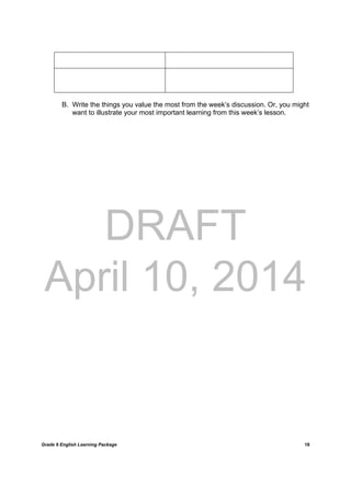 DRAFT
April 10, 2014
Grade 9 English Learning Package
	
18
B. Write the things you value the most from the week’s discussion. Or, you might
want to illustrate your most important learning from this week’s lesson.
 