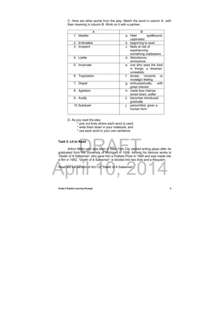 DRAFT
April 10, 2014
Grade 9 English Learning Package
 
5
C. Here are other words from the play. Match the word in column A with
their meaning in column B. Work on it with a partner.
A B
1. Idealist a. Held spellbound;
captivated
2. Enthralled b. beginning to exist
3. Incipient c. likely at risk of
experiencing
something unpleasant
4. Liable d. disturbance,
annoyance
5. Incarnate e. one who sees the best
in things; a dreamer;
unrealistic
6. Trepidation f. tender, romantic or
nostalgic feeling
7. Dispel g. enthusiastically, with
great interest
8. Agitation h. made less intense,
toned down, softer
9. Avidly i. becomes introduced
gradually
10.Subdued j. personified, given a
human form
D. As you read the play:
* pick out lines where each word is used;
* write them down in your notebook; and
* use each word in your own sentence.
Task 5. Lit to Read
Arthur Miller who was born in New York City started writing plays after he
graduated from the University of Michigan in 1938. Among his famous works is
“Death of A Salesman” who gave him a Pulitzer Prize in 1949 and was made into
a film in 1952. “Death of A Salesman” is divided into two Acts and a Requiem.
Read the full version of Act I of “Death of A Salesman”.
 