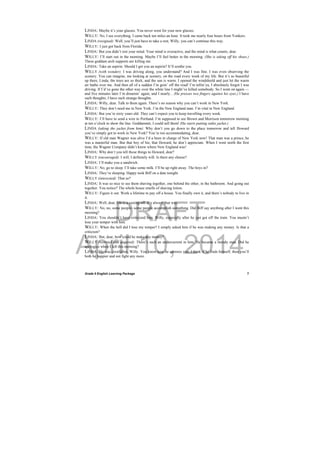 DRAFT
April 10, 2014
Grade 9 English Learning Package
 
7
LINDA: Maybe it’s your glasses. You never went for your new glasses.
WILLY: No, I see everything. I came back ten miles an hour. It took me nearly four hours from Yonkers.
LINDA (resigned): Well, you’ll just have to take a rest, Willy, you can’t continue this way.
WILLY: I just got back from Florida.
LINDA: But you didn’t rest your mind. Your mind is overactive, and the mind is what counts, dear.
WILLY: I’ll start out in the morning. Maybe I’ll feel better in the morning. (She is taking off his shoes.)
These goddam arch supports are killing me.
LINDA: Take an aspirin. Should I get you an aspirin? It’ll soothe you.
WILLY (with wonder): I was driving along, you understand? And I was fine. I was even observing the
scenery. You can imagine, me looking at scenery, on the road every week of my life. But it’s so beautiful
up there, Linda, the trees are so thick, and the sun is warm. I opened the windshield and just let the warm
air bathe over me. And then all of a sudden I’m goin’ off the road! I’m tellin’ya, I absolutely forgot I was
driving. If I’d’ve gone the other way over the white line I might’ve killed somebody. So I went on again —
and five minutes later I’m dreamin’ again, and I nearly... (He presses two fingers against his eyes.) I have
such thoughts, I have such strange thoughts.
LINDA: Willy, dear. Talk to them again. There’s no reason why you can’t work in New York.
WILLY: They don’t need me in New York. I’m the New England man. I’m vital in New England.
LINDA: But you’re sixty years old. They can’t expect you to keep travelling every week.
WILLY: I’ll have to send a wire to Portland. I’m supposed to see Brown and Morrison tomorrow morning
at ten o’clock to show the line. Goddammit, I could sell them! (He starts putting onhis jacket.)
LINDA (taking the jacket from him): Why don’t you go down to the place tomorrow and tell Howard
you’ve simply got to work in New York? You’re too accommodating, dear.
WILLY: If old man Wagner was alive I’d a been in charge of New York now! That man was a prince, he
was a masterful man. But that boy of his, that Howard, he don’t appreciate. When I went north the first
time, the Wagner Company didn’t know where New England was!
LINDA: Why don’t you tell those things to Howard, dear?
WILLY (encouraged): I will, I definitely will. Is there any cheese?
LINDA: I’ll make you a sandwich.
WILLY: No, go to sleep. I’ll take some milk. I’ll be up right away. The boys in?
LINDA: They’re sleeping. Happy took Biff on a date tonight.
WILLY (interested): That so?
LINDA: It was so nice to see them shaving together, one behind the other, in the bathroom. And going out
together. You notice? The whole house smells of shaving lotion.
WILLY: Figure it out. Work a lifetime to pay off a house. You finally own it, and there’s nobody to live in
it.
LINDA: Well, dear, life is a casting off. It’s always that way.
WILLY: No, no, some people- some people accomplish something. Did Biff say anything after I went this
morning?
LINDA: You shouldn’t have criticized him, Willy, especially after he just got off the train. You mustn’t
lose your temper with him.
WILLY: When the hell did I lose my temper? I simply asked him if he was making any money. Is that a
criticism?
LINDA: But, dear, how could he make any money?
WILLY (worried and angered): There’s such an undercurrent in him. He became a moody man. Did he
apologize when I left this morning?
LINDA: He was crestfallen, Willy. You know how he admires you. I think if he finds himself, then you’ll
both be happier and not fight any more.
 