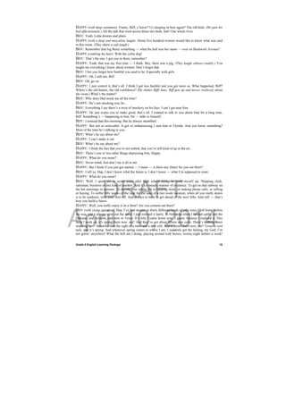 DRAFT
April 10, 2014
Grade 9 English Learning Package
 
10
HAPPY (with deep sentiment): Funny, Biff, y’know? Us sleeping in here again? The old beds. (He pats his
bed affectionately.) All the talk that went across those two beds, huh? Our whole lives.
BIFF: Yeah. Lotta dreams and plans.
HAPPY (with a deep and masculine laugh): About five hundred women would like to know what was said
in this room. (They share a soft laugh.)
BIFF: Remember that big Betsy something — what the hell was her name — over on Bushwick Avenue?
HAPPY (combing his hair): With the collie dog!
BIFF: That’s the one. I got you in there, remember?
HAPPY: Yeah, that was my first time — I think. Boy, there was a pig. (They laugh, almost crudely.) You
taught me everything I know about women. Don’t forget that.
BIFF: I bet you forgot how bashful you used to be. Especially with girls.
HAPPY: Oh, I still am, Biff.
BIFF: Oh, go on.
HAPPY: I just control it, that’s all. I think I got less bashful and you got more so. What happened, Biff?
Where’s the old humor, the old confidence? (He shakes Biffs knee. Biff gets up and moves restlessly about
the room.) What’s the matter?
BIFF: Why does Dad mock me all the time?
HAPPY: He’s not mocking you, he...
BIFF: Everything I say there’s a twist of mockery on his face. I can’t get near him.
HAPPY: He just wants you to make good, that’s all. I wanted to talk to you about Dad for a long time,
Biff. Something’s — happening to him. He — talks to himself.
BIFF: I noticed that this morning. But he always mumbled.
HAPPY: But not so noticeable. It got so embarrassing I sent him to Florida. And you know something?
Most of the time he’s talking to you.
BIFF: What’s he say about me?
HAPPY: I can’t make it out.
BIFF: What’s he say about me?
HAPPY: I think the fact that you’re not settled, that you’re still kind of up in the air...
BIFF: There’s one or two other things depressing him, Happy.
HAPPY: What do you mean?
BIFF: Never mind. Just don’t lay it all to me.
HAPPY: But I think if you just got started — I mean — is there any future for you out there?
BIFF: I tell ya, Hap, I don’t know what the future is. I don’t know — what I’m supposed to want.
HAPPY: What do you mean?
BIFF: Well, I spent six or seven years after high school trying to work myself up. Shipping clerk,
salesman, business of one kind or another. And it’s a measly manner of existence. To get on that subway on
the hot mornings in summer. To devote your whole life to keeping stock, or making phone calls, or selling
or buying. To suffer fifty weeks of the year for the sake of a two week vacation, when all you really desire
is to be outdoors, with your shirt off. And always to have to get ahead of the next fella. And still — that’s
how you build a future.
HAPPY: Well, you really enjoy it on a farm? Are you content out there?
BIFF (with rising agitation): Hap, I’ve had twenty or thirty different kinds of jobs since I left home before
the war, and it always turns out the same. I just realized it lately. In Nebraska when I herded cattle, and the
Dakotas, and Arizona, and now in Texas. It’s why I came home now, I guess, because I realized it. This
farm I work on, it’s spring there now, see? And they’ve got about fifteen new colts. There’s nothing more
inspiring or — beautiful than the sight of a mare and a new colt. And it’s cool there now, see? Texas is cool
now, and it’s spring. And whenever spring comes to where I am, I suddenly get the feeling, my God, I’m
not gettin’ anywhere! What the hell am I doing, playing around with horses, twenty-eight dollars a week!
 