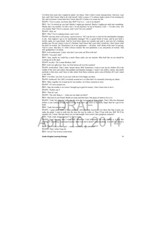 DRAFT
April 10, 2014
Grade 9 English Learning Package
 
11
I’m thirty-four years old, I oughta be makin’ my future. That’s when I come running home. And now, I get
here, and I don’t know what to do with myself. (After a pause.) I’ve always made a point of not wasting my
life, and everytime I come back here I know that all I’ve done is to waste my life.
HAPPY: You’re a poet, you know that, Biff? You’re a — you’re an idealist!
BIFF: No, I’m mixed up very bad. Maybe I oughta get married. Maybe I oughta get stuck into something.
Maybe that’s my trouble. I’m like a boy. I’m not married, I’m not in business, I just — I’m like a boy. Are
you content, Hap? You’re a success, aren’t you? Are you content?
HAPPY: Hell, no!
BIFF: Why? You’re making money, aren’t you?
HAPPY (moving about with energy, expressiveness): All I can do now is wait for the merchandise manager
to die. And suppose I get to be merchandise manager? He’s a good friend of mine, and he just built a
terrific estate on Long Island. And he lived there about two months and sold it, and now he’s building
another one. He can’t enjoy it once it’s finished. And I know that’s just what I would do. I don’t know what
the hell I’m workin’ for. Sometimes I sit in my apartment — all alone. And I think of the rent I’m paying.
And it’s crazy. But then, it’s what I always wanted. My own apartment, a car, and plenty of women. And
still, goddammit, I’m lonely.
BIFF (with enthusiasm): Listen, why don’t you come out West with me?
HAPPY: You and I, heh?
BIFF: Sure, maybe we could buy a ranch. Raise cattle, use our muscles. Men built like we are should be
working out in the open.
HAPPY (avidly): The Loman Brothers, heh?
BIFF (with vast affection): Sure, we’d be known all over the counties!
HAPPY (enthralled): That’s what I dream about, Biff. Sometimes I want to just rip my clothes off in the
middle of the store and outbox that goddam merchandise manager. I mean I can outbox, outrun, and outlift
anybody in that store, and I have to take orders from those common, petty sons-of-bitches till I can’t stand
it any more.
BIFF: I’m tellin’ you, kid, if you were with me I’d be happy out there.
HAPPY (enthused): See, Biff, everybody around me is so false that I’m constantly lowering my ideals...
BIFF: Baby, together we’d stand up for one another, we’d have someone to trust.
HAPPY: If I were around you...
BIFF: Hap, the trouble is we weren’t brought up to grub for money. I don’t know how to do it.
HAPPY: Neither can I!
BIFF: Then let’s go!
HAPPY: The only thing is — what can you make out there?
BIFF: But look at your friend. Builds an estate and then hasn’t the peace of mind to live in it.
HAPPY: Yeah, but when he walks into the store the waves part in front of him. That’s fifty-two thousand
dollars a year coming through the revolving door, and I got more in my pinky finger than he’s got in his
head.
BIFF: Yeah, but you just said...
HAPPY: I gotta show some of those pompous, self-important executives over there that Hap Loman can
make the grade. I want to walk into the store the way he walks in. Then I’ll go with you, Biff. We’ll be
together yet, I swear. But take those two we had tonight. Now weren’t they gorgeous creatures?
BIFF: Yeah, yeah, most gorgeous I’ve had in years.
HAPPY: I get that any time I want, Biff. Whenever I feel disgusted. The only trouble is, it gets like
bowling or something. I just keep knockin’ them over and it doesn’t mean anything. You still run around a
lot?
BIFF: Naa. I’d like to find a girl — steady, somebody with substance.
HAPPY: That’s what I long for.
BIFF: Go on! You’d never come home.
 