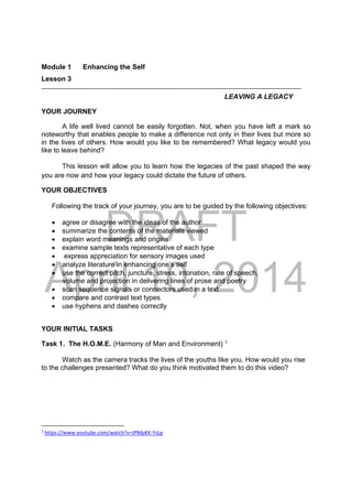 DRAFT
April 10, 2014
Module 1 Enhancing the Self
Lesson 3 
LEAVING A LEGACY
YOUR JOURNEY
A life well lived cannot be easily forgotten. Not, when you have left a mark so
noteworthy that enables people to make a difference not only in their lives but more so
in the lives of others. How would you like to be remembered? What legacy would you
like to leave behind?
This lesson will allow you to learn how the legacies of the past shaped the way
you are now and how your legacy could dictate the future of others.
YOUR OBJECTIVES
Following the track of your journey, you are to be guided by the following objectives:
 agree or disagree with the ideas of the author
 summarize the contents of the materials viewed
 explain word meanings and origins
 examine sample texts representative of each type
 express appreciation for sensory images used
 analyze literature in enhancing one’s self
 use the correct pitch, juncture, stress, intonation, rate of speech,
volume and projection in delivering lines of prose and poetry
 scan sequence signals or connectors used in a text
 compare and contrast text types
 use hyphens and dashes correctly
YOUR INITIAL TASKS
Task 1. The H.O.M.E. (Harmony of Man and Environment) 1
Watch as the camera tracks the lives of the youths like you. How would you rise
to the challenges presented? What do you think motivated them to do this video?
                                                            
1
 https://www.youtube.com/watch?v=JPMpKK‐YsLg  
 