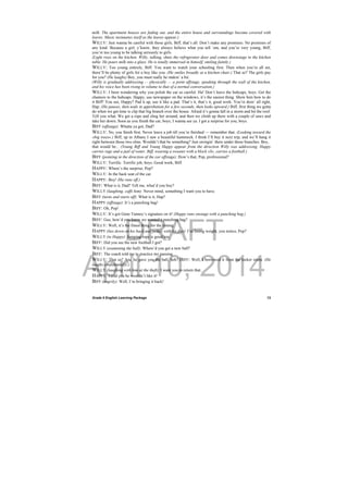 DRAFT
April 10, 2014
Grade 9 English Learning Package
 
13
milk. The apartment houses are fading out, and the entire house and surroundings become covered with
leaves. Music insinuates itself as the leaves appear.)
WILLY: Just wanna be careful with those girls, Biff, that’s all. Don’t make any promises. No promises of
any kind. Because a girl, y’know, they always believe what you tell ‘em, and you’re very young, Biff,
you’re too young to be talking seriously to girls.
(Light rises on the kitchen. Willy, talking, shuts the refrigerator door and comes downstage to the kitchen
table. He pours milk into a glass. He is totally immersed in himself, smiling faintly.)
WILLY: Too young entirely, Biff. You want to watch your schooling first. Then when you’re all set,
there’ll be plenty of girls for a boy like you. (He smiles broadly at a kitchen chair.) That so? The girls pay
for you? (He laughs) Boy, you must really be makin’ a hit.
(Willy is gradually addressing — physically — a point offstage, speaking through the wall of the kitchen,
and his voice has been rising in volume to that of a normal conversation.)
WILLY: I been wondering why you polish the car so careful. Ha! Don’t leave the hubcaps, boys. Get the
chamois to the hubcaps. Happy, use newspaper on the windows, it’s the easiest thing. Show him how to do
it Biff! You see, Happy? Pad it up, use it like a pad. That’s it, that’s it, good work. You’re doin’ all right,
Hap. (He pauses, then nods in approbation for a few seconds, then looks upward.) Biff, first thing we gotta
do when we get time is clip that big branch over the house. Afraid it’s gonna fall in a storm and hit the roof.
Tell you what. We get a rope and sling her around, and then we climb up there with a couple of saws and
take her down. Soon as you finish the car, boys, I wanna see ya. I got a surprise for you, boys.
BIFF (offstage): Whatta ya got, Dad?
WILLY: No, you finish first. Never leave a job till you’re finished — remember that. (Looking toward the
»big trees«.) Biff, up in Albany I saw a beautiful hammock. I think I’ll buy it next trip, and we’ll hang it
right between those two elms. Wouldn’t that be something? Just swingin’ there under those branches. Boy,
that would be... (Young Biff and Young Happy appear from the direction Willy was addressing. Happy
carries rags and a pail of water. Biff, wearing a sweater with a block »S«, carries a football.)
BIFF (pointing in the direction of the car offstage): How’s that, Pop, professional?
WILLY: Terrific. Terrific job, boys. Good work, Biff.
HAPPY: Where’s the surprise, Pop?
WILLY: In the back seat of the car.
HAPPY: Boy! (He runs off.)
BIFF: What is it, Dad? Tell me, what’d you buy?
WILLY (laughing, cuffs him): Never mind, something I want you to have.
BIFF (turns and starts off): What is it, Hap?
HAPPY (offstage): It’s a punching bag!
BIFF: Oh, Pop!
WILLY: It’s got Gene Tunney’s signature on it! (Happy runs onstage with a punching bag.)
BIFF: Gee, how’d you know we wanted a punching bag?
WILLY: Well, it’s the finest thing for the timing.
HAPPY (lies down on his back and pedals with his feet): I’m losing weight, you notice, Pop?
WILLY (to Happy): Jumping rope is good too.
BIFF: Did you see the new football I got?
WILLY (examining the ball): Where’d you get a new ball?
BIFF: The coach told me to practice my passing.
WILLY: That so? And he gave you the ball, heh? BIFF: Well, I borrowed it from the locker room. (He
laughs confidentially.)
WILLY (laughing with him at the theft): I want you to return that.
HAPPY: I told you he wouldn’t like it!
BIFF (angrily): Well, I’m bringing it back!
 