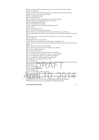 DRAFT
April 10, 2014
Grade 9 English Learning Package
 
21
WILLY (as though to dispel his confusion he angrily stops Charley’s hand). That’s my build!
CHARLEY: I put the ace...
WILLY: If you don’t know how to play the game I’m not gonna throw my money away on you!
CHARLEY (rising): It was my ace, for God’s sake!
WILLY: I’m through, I’m through!
BEN: When did Mother die?
WILLY: Long ago. Since the beginning you never knew how to play cards.
CHARLEY (picks up the cards and goes to the door): All right!
Next time I’ll bring a deck with five aces.
WILLY: I don’t play that kind of game!
CHARLEY (turning to him): You ought to be ashamed of yourself!
WILLY: Yeah?
CHARLEY: Yeah! (he goes out.)
WILLY (slamming the door after him): Ignoramus!
BEN (as Willy comes toward him through the wall-line of the kitchen): So you’re William.
WILLY (shaking Ben’s hand): Ben! I’ve been waiting for you so long! What’s the answer? How did you
do it?
BEN: Oh, there’s a story in that. (Linda enters the forestage, as of old, carrying the wash basket.)
LINDA: Is this Ben?
BEN (gallantly): How do you do, my dear.
LINDA: Where’ve you been all these years? Willy’s always wondered why you...
WILLY (pulling Ben away from her impatiently): Where is Dad? Didn’t you follow him? How did you get
started?
BEN: Well, I don’t know how much you remember.
WILLY: Well, I was just a baby, of course, only three or four years old...
BEN: Three years and eleven months.
WILLY: What a memory, Ben!
BEN: I have many enterprises, William, and I have never kept books.
WILLY: I remember I was sitting under the wagon in — was it Nebraska?
BEN: It was South Dakota, and I gave you a bunch of wild flowers.
WILLY: I remember you walking away down some open road.
BEN (laughing): I was going to find Father in Alaska.
WILLY: Where is he?
BEN: At that age I had a very faulty view of geography, William. I discovered after a few days that I was
heading due south, so instead of Alaska, I ended up in Africa.
LINDA: Africa!
WILLY: The Gold Coast!
BEN: Principally diamond mines.
LINDA: Diamond mines!
BEN: Yes, my dear. But I’ve only a few minutes...
WILLY: No! Boys! Boys! (Young Biff and Happy appear.) Listen to this. This is your Uncle Ben, a great
man! Tell my boys, Ben!
BEN: Why, boys, when I was seventeen I walked into the jungle, and when I was twenty-one I walked out.
(He laughs.) And by God I was rich.
WILLY (to the boys): You see what I been talking about? The greatest things can happen!
BEN (glancing at his watch): I have an appointment in Ketchikan Tuesday week.
 