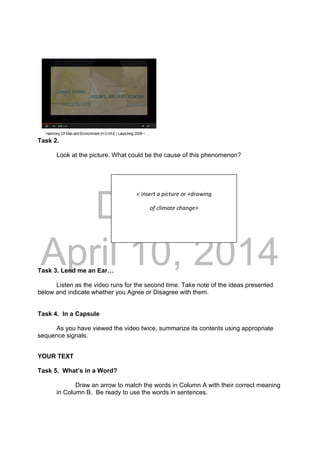 DRAFT
April 10, 2014
Task 2.
Look at the picture. What could be the cause of this phenomenon?
Task 3. Lend me an Ear…
Listen as the video runs for the second time. Take note of the ideas presented
below and indicate whether you Agree or Disagree with them.
Task 4. In a Capsule
As you have viewed the video twice, summarize its contents using appropriate
sequence signals.
YOUR TEXT
Task 5. What’s in a Word?
Draw an arrow to match the words in Column A with their correct meaning
in Column B. Be ready to use the words in sentences.
 
< insert a picture or +drawing 
of climate change> 
 