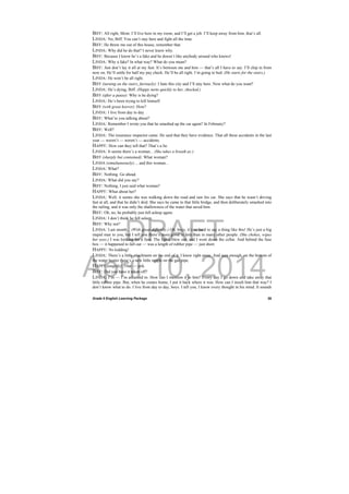 DRAFT
April 10, 2014
Grade 9 English Learning Package
 
26
BIFF: All right, Mom. I’ll live here in my room, and I’ll get a job. I’ll keep away from him, that’s all.
LINDA: No, Biff. You can’t stay here and fight all the time.
BIFF: He threw me out of this house, remember that.
LINDA: Why did he do that? I never knew why.
BIFF: Because I know he’s a fake and he doesn’t like anybody around who knows!
LINDA: Why a fake? In what way? What do you mean?
BIFF: Just don’t lay it all at my feet. It’s between me and him — that’s all I have to say. I’ll chip in from
now on. He’ll settle for half my pay check. He’ll be all right. I’m going to bed. (He starts for the stairs.)
LINDA: He won’t be all right.
BIFF (turning on the stairs, furiously): I hate this city and I’ll stay here. Now what do you want?
LINDA: He’s dying, Biff. (Happy turns quickly to her, shocked.)
BIFF (after a pause): Why is he dying?
LINDA: He’s been trying to kill himself.
BIFF (with great horror): How?
LINDA: I live from day to day.
BIFF: What’re you talking about?
LINDA: Remember I wrote you that he smashed up the car again? In February?
BIFF: Well?
LINDA: The insurance inspector came. He said that they have evidence. That all these accidents in the last
year — weren’t — weren’t — accidents.
HAPPY: How can they tell that? That’s a lie.
LINDA: It seems there’s a woman... (She takes a breath as:)
BIFF (sharply but contained): What woman?
LINDA (simultaneously):... and this woman...
LINDA: What?
BIFF: Nothing. Go ahead.
LINDA: What did you say?
BIFF: Nothing, I just said what woman?
HAPPY: What about her?
LINDA: Well, it seems she was walking down the road and saw his car. She says that he wasn’t driving
fast at all, and that he didn’t skid. She says he came to that little bridge, and then deliberately smashed into
the railing, and it was only the shallowness of the water that saved him.
BIFF: Oh, no, he probably just fell asleep again.
LINDA: I don’t think he fell asleep.
BIFF: Why not?
LINDA: Last month... (With great difficulty.) Oh, boys, it’s so hard to say a thing like this! He’s just a big
stupid man to you, but I tell you there’s more good in him than in many other people. (She chokes, wipes
her eyes.) I was looking for a fuse. The lights blew out, and I went down the cellar. And behind the fuse
box — it happened to fall out — was a length of rubber pipe — just short.
HAPPY: No kidding!
LINDA: There’s a little attachment on the end of it. I knew right away. And sure enough, on the bottom of
the water heater there’s a new little nipple on the gas pipe.
HAPPY (angrily): That — jerk.
BIFF: Did you have it taken off?
LINDA: I’m — I’m ashamed to. How can I mention it to him? Every day I go down and take away that
little rubber pipe. But, when he comes home, I put it back where it was. How can I insult him that way? I
don’t know what to do. I live from day to day, boys. I tell you, I know every thought in his mind. It sounds
 