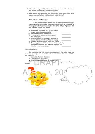 DRAFT
April 10, 2014
Grade 9 English Learning Package
 
32
2. Who is the antagonist? He/she could be one or more of the characters
that provide the obstacle(s) for the protagonist?
3. From among the characters, who do you like best? Like least? What
values does she/he have that have drawn you to him/her?
Task 7. Guess the Message
A play shares with the readers one or more important messages.
Decide whether each of the statements below could be considered a
message or a theme conveyed by the play. Write A if you Agree and D if
you Disagree. Explain your answer.
1. To succeed in business or in life, one needs
only to have a likable personality. ____________
2. Two brothers create sibling rivalry. ____________
3. A broken family creates tension and tears
the family apart. ____________
4. One man losses his identity and is unable to
accept change within himself and his society. ____________
5. There is danger in working just to earn a living. ____________
6. The struggle to provide financial security for the family
after years of working as a salesman highlights the
falsity of the American dream. ____________
Task 8. Talk Me In!
Did you notice how Willy Loman would daydream? The author made use
of Interior monologue or conversation with oneself to dramatize inner conflicts.
Did it help you:
 appreciate the main character;
 understand the play better;
 draw connections with real life experiences?
Write your answers in the thought bubble. Be sure to give reasons for your
answers.
 
 