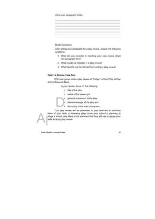 DRAFT
April 10, 2014
Grade 9 English Learning Package
 
40
(Give your paragraph a title)
_____________________________________________________
_____________________________________________________
_____________________________________________________
_____________________________________________________
_____________________________________________________
_____________________________________________________
_____________________________________________________
Guide Questions:
After writing your paragraph for a play review, answer the following
questions:
1. What did you consider in rewriting your play review sheet
into paragraph form?
2. What should be included in a play review?
3. What benefits can be derived from writing a play review?
Task 14. Review Take Two
With your group, write a play review of “Friday,” a Short Play in One
Act by Rebecca Black.
In your review, focus on the following:
 title of the play
 name of the playwright
 general impression of the play
 theme/message of the play and
 the acting of the main characters
Your play review will be presented to your teachers to convince
them of your skills in reviewing plays since your school is planning to
stage a school play. Here is the standard that they will use to gauge your
skills in doing play review.
 