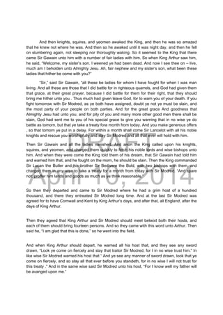 DRAFT
April 10, 2014
And then knights, squires, and yeomen awaked the King, and then he was so amazed
that he knew not where he was. And then so he awaked until it was night day, and then he fell
on slumbering again, not sleeping nor thoroughly waking. So it seemed to the King that there
came Sir Gawain unto him with a number of fair ladies with him. So when King Arthur saw him,
he said, “Welcome, my sister’s son. I weened ye had been dead. And now I see thee on – live,
much am I beholden unto Almighty Jesu. Ah, fair nephew and my sister’s son, what been these
ladies that hither be come with you?”
“Sir,” said Sir Gawain, “all these be ladies for whom I have fought for when I was man
living. And all these are those that I did battle for in righteous quarrels, and God had given them
that grace, at their great prayer, because I did battle for them for their right, that they should
bring me hither unto you . Thus much had given leave God, for to warn you of your death. If you
fight tomorrow with Sir Modred, as ye both have assigned, doubt ye not ye must be slain, and
the most party of your people on both parties. And for the great grace And goodness that
Almighty Jesu had unto you, and for pity of you and many more other good men there shall be
slain, God had sent me to you of his special grace to give you warning that in no wise ye do
battle as tomorn, but that ye take a treaty fora month from today. And you make generous offers
, so that tomorn ye put in a delay. For within a month shall come Sir Lancelot with all his noble
knights and rescue you worshipfully and slay Sir Modred and all that ever will hold with him.
Then Sir Gawain and all the ladies vanished. And anon the King called upon his knights,
squires, and yeomen, and charged them quickly to fetch his noble lords and wise bishops unto
him. And when they were come the King told them of his dream, that Sir Gawain had told him
and warned him that, and he fought on the morn, he should be slain. Then the King commanded
Sir Lucan the Butler and his brother Sir Bedivere the Bold, with two bishops with them, and
charged them in any wise to take a treaty for a month from today with Sir Modred. “And spare
not: proffer him lands and goods as much as ye think reasonable.”
So then they departed and came to Sir Modred where he had a grim host of a hundred
thousand, and there they entreated Sir Modred long time. And at the last Sir Modred was
agreed for to have Cornwall and Kent by King Arthur’s days, and after that, all England, after the
days of King Arthur.
Then they ageed that King Arthur and Sir Modred should meet betwixt both their hosts, and
each of them should bring fourteen persons. And so they came with this word unto Arthur. Then
said he, “I am glad that this is done,” so he went into the field.
And when King Arthur should depart, he warned all his host that, and they see any sword
drawn, “Look ye come on fiercely and slay that traitor Sir Modred, for I in no wise trust him.” In
like wise Sir Modred warned his host that “ And ye see any manner of sword drawn, look that ye
come on fiercely, and so slay all that ever before you standeth, for in no wise I will not trust for
this treaty .” And in the same wise said Sir Modred unto his host, “For I know well my father will
be avanged upon me.”
 