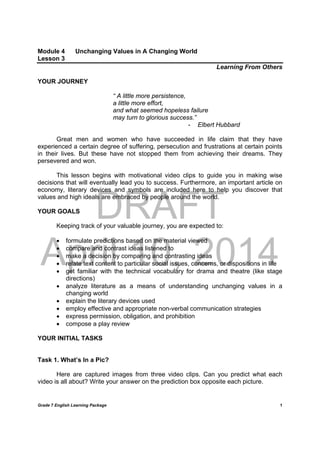 DRAFT
April 10, 2014
Grade 7 English Learning Package
	
1
Module 4 Unchanging Values in A Changing World
Lesson 3
Learning From Others
YOUR JOURNEY
“ A little more persistence,
a little more effort,
and what seemed hopeless failure
may turn to glorious success.”
- Elbert Hubbard
Great men and women who have succeeded in life claim that they have
experienced a certain degree of suffering, persecution and frustrations at certain points
in their lives. But these have not stopped them from achieving their dreams. They
persevered and won.
This lesson begins with motivational video clips to guide you in making wise
decisions that will eventually lead you to success. Furthermore, an important article on
economy, literary devices and symbols are included here to help you discover that
values and high ideals are embraced by people around the world.
YOUR GOALS
Keeping track of your valuable journey, you are expected to:
 formulate predictions based on the material viewed
 compare and contrast ideas listened to
 make a decision by comparing and contrasting ideas
 relate text content to particular social issues, concerns, or dispositions in life
 get familiar with the technical vocabulary for drama and theatre (like stage
directions)
 analyze literature as a means of understanding unchanging values in a
changing world
 explain the literary devices used
 employ effective and appropriate non-verbal communication strategies
 express permission, obligation, and prohibition
 compose a play review
YOUR INITIAL TASKS
Task 1. What’s In a Pic?
Here are captured images from three video clips. Can you predict what each
video is all about? Write your answer on the prediction box opposite each picture.
 
