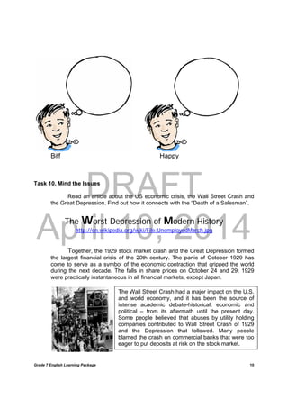 DRAFT
April 10, 2014
Grade 7 English Learning Package
	
10
The Wall Street Crash had a major impact on the U.S.
and world economy, and it has been the source of
intense academic debate-historical, economic and
political – from its aftermath until the present day.
Some people believed that abuses by utility holding
companies contributed to Wall Street Crash of 1929
and the Depression that followed. Many people
blamed the crash on commercial banks that were too
eager to put deposits at risk on the stock market.
Biff Happy
Task 10. Mind the Issues
Read an article about the US economic crisis, the Wall Street Crash and
the Great Depression. Find out how it connects with the “Death of a Salesman”.
The Worst Depression of Modern History
http://en.wikipedia.org/wiki/File:UnemployedMarch.jpg
Together, the 1929 stock market crash and the Great Depression formed
the largest financial crisis of the 20th century. The panic of October 1929 has
come to serve as a symbol of the economic contraction that gripped the world
during the next decade. The falls in share prices on October 24 and 29, 1929
were practically instantaneous in all financial markets, except Japan.
 