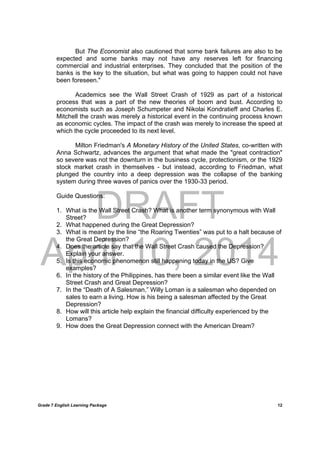 DRAFT
April 10, 2014
Grade 7 English Learning Package
	
12
But The Economist also cautioned that some bank failures are also to be
expected and some banks may not have any reserves left for financing
commercial and industrial enterprises. They concluded that the position of the
banks is the key to the situation, but what was going to happen could not have
been foreseen."
Academics see the Wall Street Crash of 1929 as part of a historical
process that was a part of the new theories of boom and bust. According to
economists such as Joseph Schumpeter and Nikolai Kondratieff and Charles E.
Mitchell the crash was merely a historical event in the continuing process known
as economic cycles. The impact of the crash was merely to increase the speed at
which the cycle proceeded to its next level.
Milton Friedman's A Monetary History of the United States, co-written with
Anna Schwartz, advances the argument that what made the "great contraction"
so severe was not the downturn in the business cycle, protectionism, or the 1929
stock market crash in themselves - but instead, according to Friedman, what
plunged the country into a deep depression was the collapse of the banking
system during three waves of panics over the 1930-33 period.
Guide Questions:
1. What is the Wall Street Crash? What is another term synonymous with Wall
Street?
2. What happened during the Great Depression?
3. What is meant by the line “the Roaring Twenties” was put to a halt because of
the Great Depression?
4. Does the article say that the Wall Street Crash caused the Depression?
Explain your answer.
5. Is this economic phenomenon still happening today in the US? Give
examples?
6. In the history of the Philippines, has there been a similar event like the Wall
Street Crash and Great Depression?
7. In the “Death of A Salesman,” Willy Loman is a salesman who depended on
sales to earn a living. How is his being a salesman affected by the Great
Depression?
8. How will this article help explain the financial difficulty experienced by the
Lomans?
9. How does the Great Depression connect with the American Dream?
 