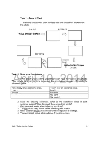 DRAFT
April 10, 2014
Grade 7 English Learning Package
	
13
Task 11. Cause + Effect
Fill in the cause-effect chart provided here with the correct answer from
the article.
CAUSE EFFECTS
WALL STREET CRASH
EFFECTS
GREAT DEPRESSION
CAUSE
Task 12. Share your Prohibitions
The Wall street Crash and the Great Depression have their causes and effects.
What do you think can be done to prevent this from happening again. Complete the
sentences below.
To be ready for an economic crisis, To win over an economic crisis,
I can… I can’t ….
We can … I mustn’t…
We can’t
We mustn’t
A. Study the following sentences. What do the underlined words in each
sentence suggest? How do we call these underlined words?
1. Can you speak louder when delivering your lines?
2. You can take a deep breath before rendering your speech.
3. Other speakers mustn’t make noise while one speaker is on stage.
4. You can’t speak before a big audience if you are nervous.
 