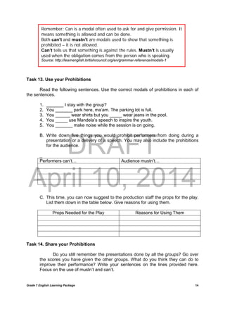 DRAFT
April 10, 2014
Grade 7 English Learning Package
	
14
Task 13. Use your Prohibitions
Read the following sentences. Use the correct modals of prohibitions in each of
the sentences.
1. _______ I stay with the group?
2. You _______ park here, ma’am. The parking lot is full.
3. You ______ wear shirts but you _____ wear jeans in the pool.
4. You _____ use Mandela’s speech to inspire the youth.
5. You _______ make noise while the session is on going.
B. Write down five things you would prohibit performers from doing during a
presentation or a delivery of a speech. You may also include the prohibitions
for the audience.
_
Performers can’t… Audience mustn’t…
C. This time, you can now suggest to the production staff the props for the play.
List them down in the table below. Give reasons for using them.
Props Needed for the Play Reasons for Using Them
Task 14. Share your Prohibitions
Do you still remember the presentations done by all the groups? Go over
the scores you have given the other groups. What do you think they can do to
improve their performance? Write your sentences on the lines provided here.
Focus on the use of mustn’t and can’t.
Remember: Can is a modal often used to ask for and give permission. It
means something is allowed and can be done.
Both can’t and mustn’t are modals used to show that something is
prohibited – it is not allowed.
Can’t tells us that something is against the rules. Mustn’t is usually
used when the obligation comes from the person who is speaking.
Source: http://learnenglish.britishcouncil.org/en/grammar-reference/modals-1
 