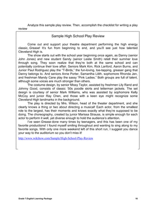 DRAFT
April 10, 2014
Grade 7 English Learning Package
	
16
	
Analyze this sample play review. Then, accomplish the checklist for writing a play
review
Sample High School Play Review
Come out and support your theatre department performing the high energy
classic, Grease! It’s fun from beginning to end, and you’ll see just how talented
Cleveland High is.
The show starts out with the school year beginning once again, as Danny (senior
John Jones) and new student Sandy (senior Leslie Smith) retell their summer love
through song. They soon realize that they’re both at the same school and can
potentially continue their love affair. Seniors Mark Kim, Rick Lanford, Aaron Burns, and
Junior Paul Rodriguez play the “T-Birds,” the fun-loving, toe-tapping, greaser gang that
Danny belongs to. And seniors Anne Porter, Samantha Lilith, sophomore Rhonda Jen,
and freshman Mandy Cane play the sassy “Pink Ladies.” Both groups are full of talent,
although some voices are much stronger than others.
The costume design, by senior Missy Taylor, assisted by freshmen Lily Rand and
Johnny Good, consists of classic ‘50s poodle skirts and letterman jackets. The set
design is courtesy of senior Mark Williams, who was assisted by sophomore Kelly
McCoy and junior Ray Chen, and those with a keen eye might recognize some
Cleveland High landmarks in the background.
The play is directed by Mrs. Wilson, head of the theater department, and she
clearly knows a thing or two about directing a musical! Each actor, from the smallest
role to the largest, has their moments and knows exactly what they’re supposed to be
doing. The choreography, created by junior Marissa Strauss, is simple enough for each
actor to perform it well, yet diverse enough to hold the audience’s attention.
I’ve seen Grease done many times by teenagers, and this has been one of my
favorite productions! I found myself smiling throughout and wanting to sing along to my
favorite songs. With only one more weekend left of this short run, I suggest you dance
your way to the auditorium so you don’t miss it!
http://www.wikihow.com/Sample/High-School-Play-Review
 
