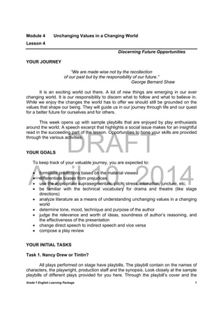 DRAFT
April 10, 2014
Grade 7 English Learning Package
	
1
Module 4 Unchanging Values in a Changing World
Lesson 4
Discerning Future Opportunities
YOUR JOURNEY
“We are made wise not by the recollection
of our past but by the responsibility of our future.”
George Bernard Shaw
It is an exciting world out there. A lot of new things are emerging in our ever
changing world. It is our responsibility to discern what to follow and what to believe in.
While we enjoy the changes the world has to offer we should still be grounded on the
values that shape our being. They will guide us in our journey through life and our quest
for a better future for ourselves and for others.
This week opens up with sample playbills that are enjoyed by play enthusiasts
around the world. A speech excerpt that highlights a social issue makes for an insightful
read in the succeeding part of the lesson. Opportunities to hone your skills are provided
through the various activities.
YOUR GOALS
To keep track of your valuable journey, you are expected to:
 formulate predictions based on the material viewed
 differentiate biases from prejudices
 use the appropriate suprasegmentals: pitch, stress, intonation, juncture, etc.
 be familiar with the technical vocabulary for drama and theatre (like stage
directions)
 analyze literature as a means of understanding unchanging values in a changing
world
 determine tone, mood, technique and purpose of the author
 judge the relevance and worth of ideas, soundness of author’s reasoning, and
the effectiveness of the presentation
 change direct speech to indirect speech and vice versa
 compose a play review
YOUR INITIAL TASKS
Task 1. Nancy Drew or Tintin?
All plays performed on stage have playbills. The playbill contain on the names of
characters, the playwright, production staff and the synopsis. Look closely at the sample
playbills of different plays provided for you here. Through the playbill’s cover and the
 