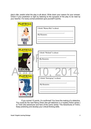 DRAFT
April 10, 2014
Grade 7 English Learning Package
	
2
play’s title, predict what the play is all about. Write down your reason for your answer.
Check if your prediction is right by listening to the synopsis of the play to be read by
your teacher. For every correct prediction give yourself 5 points.
If you scored 15 points, it’s confirmed! You have the making of a detective.
You could be the next Nancy Drew (the girl detective in a mystery fiction series )
or Tintin (the adventurer and hero of the comic series “The Adventures of Tintin).
Keep predicting and develop your critical thinking skills.
I	think	“Mama	Mia”	is	about	
______________________________________________________
________________________________________.	
My	Reasons:	
______________________________________________________
______________________________________________________
______________________________________________________	
I	think	“Wicked”	is	about	
______________________________________________________
________________________________________.	
My	Reasons:	
______________________________________________________
______________________________________________________
______________________________________________________	
I	think	“Hairspray”	is	about	
______________________________________________________
________________________________________.	
My	Reasons:	
______________________________________________________
______________________________________________________
______________________________________________________	
 
