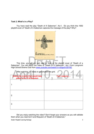 DRAFT
April 10, 2014
Grade 7 English Learning Package
	
3
Task 2. What’s in a Play?
You have read the play “Death of A Salesman”, Act I. Do you think this 1950
playbill cover of “Death of A Salesman captures the message of the play? Why?
This time, you will not just read or look at the playbill cover of “Death of a
Salesman”. You will watch the video of “Death of A Salesman”, Act I from Longmont
High School Drama Club from www.youtube.com/watch?v=xDgpeV3D7XE.
After watching, be ready to accomplish the grid.
Guess the events that would take
place in Act II & Requiem
Your reasons …
1
2
3
Did you enjoy watching the video? Don’t forget your answers as you will validate
them when you read Act II and Requiem of “Death of A Salesman.”
 