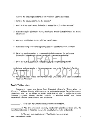 DRAFT
April 10, 2014
Grade 7 English Learning Package
	
9
Answer the following questions about President Obama’s address.
1. What is the issue presented in the speech?
2. Are the terms used clearly defined and applied throughout the message?
3. Is the thesis (the point to be made) clearly and directly stated? What is the thesis
statement?
4. Are facts provided as evidence? If so, identify them.
5. Is the reasoning sound and logical? (Does one point follow from another?)
6. What persuasive devices or propaganda techniques does the author use
(examples: appeal to emotions, name-calling, appeal to authority)?
7. Does the author succeed in persuading you to accept his argument?
8. Is there an issue similar to the one presented here in the Philippines? Explain
your answer?
9. How is this article related with the Wall Street Crash and Great Depression of the
1930’s in America?
Task 7. Validate Info…
Statements below are taken from President Obama’s “There Were No
Winners…” address. Identify which among the statements contain factual information
(statements that can be verified or proven to be true or false) or subjective content
(involves judgment, feeling, opinion, intuition, or emotion rather than factual
information). Write F for factual and S for subjective.
_________ 1. There were no winners in this government shutdown.
__________ 2. At a time when our economy needs more growth and more jobs, the
manufactured crises of these last few weeks actually harmed jobs and growth.
__________ 3. The way business is done in Washington has to change.
 
