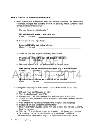 DRAFT
April 10, 2014
Grade 7 English Learning Package
	
11
Task 9. Practice the direct and indirect ways
A. Read carefully the examples of direct and indirect sentences. Tell whether the
sentences changed from direct to indirect are correctly written. Underline your
choice and explain your answer.
1. Mia said “I want to watch the play.”
Mia said that she wants to watch the play.
Correct Incorrect _________________________________________
2. Lanze said “I am going with you.”
Lanze said that he was going with her.
Correct Incorrect _________________________________________
3. “I saw the play with Brayden yesterday” said Pauline.
Pauline said she saw the play with Brayden yesterday.
Correct Incorrect _______________________________
4. Niko said “Mommy and I will watch the play in Resorts world.”
Niko said he and his Mommy will watch the play in Resorts World
Correct Incorrect _______________________________
5. Grandmother said “What can you learn from that play?”
Grandmother asked what we could learn from the play
Correct Incorrect _______________________________
B. Change the following direct statements to indirect statements or vice versa.
1. Biff said, “I just can’t focus on my job.”
2. “I am tired to the death” said Willy.
3. Linda replied, “Your mind is overactive, and the mind is what counts.”
4. “I have worked a lifetime to pay off a house but now there’s nobody to live in
it.” Said Willy.
5. Willy told Biff that not finding himself at the age of 34 was a disgrace!
6. Linda said, “People had to move somewhere.”
7. Happy said that everybody around him was so false that he was constantly
lowering his ideals
8. Willy said, “The world is an oyster, but you don’t crack it open on a mattress.”
9. “A small man can be just as exhausted as a great man,” said Linda.
10.Linda said that there was more good in Willy than in many other people.
 