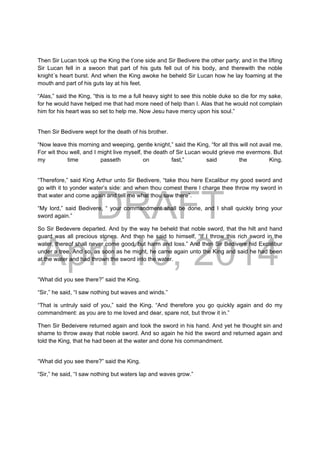 DRAFT
April 10, 2014
Then Sir Lucan took up the King the t’one side and Sir Bedivere the other party; and in the lifting
Sir Lucan fell in a swoon that part of his guts fell out of his body, and therewith the noble
knight´s heart burst. And when the King awoke he beheld Sir Lucan how he lay foaming at the
mouth and part of his guts lay at his feet.
“Alas,” said the King, “this is to me a full heavy sight to see this noble duke so die for my sake,
for he would have helped me that had more need of help than I. Alas that he would not complain
him for his heart was so set to help me. Now Jesu have mercy upon his soul.”
Then Sir Bedivere wept for the death of his brother.
“Now leave this morning and weeping, gentle knight,” said the King, “for all this will not avail me.
For wit thou well, and I might live myself, the death of Sir Lucan would grieve me evermore. But
my time passeth on fast,” said the King.
“Therefore,” said King Arthur unto Sir Bedivere, “take thou here Excalibur my good sword and
go with it to yonder water’s side: and when thou comest there I charge thee throw my sword in
that water and come again and tell me what thou saw there”.
“My lord,” said Bedivere, “ your commandment shall be done, and I shall quickly bring your
sword again.”
So Sir Bedevere departed. And by the way he beheld that noble sword, that the hilt and hand
guard was all precious stones. And then he said to himself, “If I throw this rich sword in the
water, thereof shall never come good, but harm and loss.” And then Sir Bedivere hid Excalibur
under a tree. And so, as soon as he might, he came again unto the King and said he had been
at the water and had thrown the sword into the water.
“What did you see there?” said the King.
“Sir,” he said, “I saw nothing but waves and winds.”
“That is untruly said of you,” said the King. “And therefore you go quickly again and do my
commandment: as you are to me loved and dear, spare not, but throw it in.”
Then Sir Bedeivere returned again and took the sword in his hand. And yet he thought sin and
shame to throw away that noble sword. And so again he hid the sword and returned again and
told the King, that he had been at the water and done his commandment.
“What did you see there?” said the King.
“Sir,” he said, “I saw nothing but waters lap and waves grow.”
 