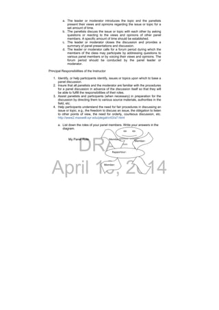DRAFT
April 10, 2014
a. The leader or moderator introduces the topic and the panelists
present their views and opinions regarding the issue or topic for a
set amount of time.
b. The panelists discuss the issue or topic with each other by asking
questions or reacting to the views and opinions of other panel
members. A specific amount of time should be established.
c. The leader or moderator closes the discussion and provides a
summary of panel presentations and discussion.
d. The leader or moderator calls for a forum period during which the
members of the class may participate by addressing questions to
various panel members or by voicing their views and opinions. The
forum period should be conducted by the panel leader or
moderator.
Principal Responsibilities of the Instructor
1. Identify, or help participants identify, issues or topics upon which to base a
panel discussion.
2. Insure that all panelists and the moderator are familiar with the procedures
for a panel discussion in advance of the discussion itself so that they will
be able to fulfill the responsibilities of their roles.
3. Assist panelists and participants (when necessary) in preparation for the
discussion by directing them to various source materials, authorities in the
field, etc.
4. Help participants understand the need for fair procedures in discussing an
issue or topic, e.g., the freedom to discuss an issue, the obligation to listen
to other points of view, the need for orderly, courteous discussion, etc.
http://www2.maxwell.syr.edu/plegal/crit3/a7.html
a. List down the roles of your panel members. Write your answers in the
diagram.
My Panel Role         Member: 
Rapporteur:  
Member: 
Member:          
 
 