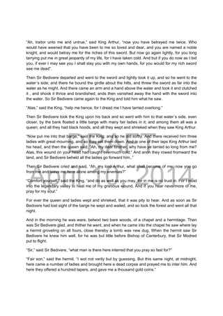DRAFT
April 10, 2014
“Ah, traitor unto me and untrue,” said King Arthur, “now you have betrayed me twice. Who
would have weened that you have been to me so loved and dear, and you are named a noble
knight, and would betray me for the riches of this sword. But now go again lightly, for you long
tarrying put me in great jeopardy of my life, for I have taken cold. And but if you do now as I bid
you, if ever I may see you I shall slay you with my own hands, for you would for my rich sword
see me dead”.
Then Sir Bedivere departed and went to the sword and lightly took it up, and so he went to the
water´s side; and there he bound the girdle about the hilts, and threw the sword as far into the
water as he might. And there came an arm and a hand above the water and took it and clutched
it , and shook it thrice and brandished; ands then vanished away the hand with the sword into
the water. So Sir Bedivere came again to the King and told him what he saw.
“Alas,” said the King, “help me hence, for I dread me I have tarried overlong.”
Then Sir Bedivere took the King upon his back and so went with him to that water´s side, even
closer, by the bank floated a little barge with many fair ladies in it; and among them all was a
queen; and all they had black hoods, and all they wept and shrieked when they saw King Arthur.
“Now put me into that barge,” said the King; and so he did softly. And there received him three
ladies with great mourning, and so they set them down. And in one of their laps King Arthur laid
his head, and then the queen said, “Ah, my dear brother, why have ye tarried so long from me?
Alas, this wound on your head had caught overmuch cold.” And anon they rowed fromward the
land, and Sir Bedivere beheld all the ladies go forward him,.”
Then Sir Bedivere cried and said, “Ah, my lord Arthur, what shall become of me, now you go
from me and leave me here alone among my enemies?”
“Comfort yourself,” said the King, “and do as well as you may, for in me is no trust in. For I must
into the legendary valley to heal me of my grievous wound. And If you hear nevermore of me,
pray for my soul.”
For ever the queen and ladies wept and shrieked, that it was pity to hear. And as soon as Sir
Bedivere had lost sight of the barge he wept and wailed, and so took the forest and went all that
night.
And in the morning he was ware, betwixt two bare woods, of a chapel and a hermitage. Then
was Sir Bedivere glad, and thither he went, and when he came into the chapel he saw where lay
a hermit groveling on all fours, close thereby a tomb was new dug. When the hermit saw Sir
Bedivere he knew him well, for he was but little before Bishop of Canterbury, that Sir Modred
put to flight.
“Sir,” said Sir Bedivere, “what man is there here interred that you pray so fast for?”
“Fair son,” said the hermit. “I wot not verily but by guessing. But this same night, at midnight,
here came a number of ladies and brought here a dead corpse and prayed me to inter him. And
here they offered a hundred tapers, and gave me a thousand gold coins.”
 