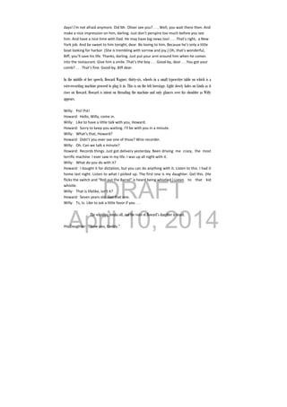 DRAFT
April 10, 2014
days! I’m not afraid anymore. Did Mr. Oliver see you? . . . Well, you wait there then. And 
make a nice impression on him, darling. Just don’t perspire too much before you see 
him. And have a nice time with Dad. He may have big news too! . . . That’s right,  a New 
York job. And be sweet to him tonight, dear. Be loving to him. Because he’s only a little 
boat looking for harbor. (She is trembling with sorrow and joy.) Oh, that’s wonderful, 
Biff, you’ll save his life. Thanks, darling. Just put your arm around him when he comes 
into the restaurant. Give him a smile. That’s the boy . . . Good‐by, dear . . .You got your 
comb? . . . That’s fine. Good‐by, Biff dear. 
 
In the middle of her speech, Howard Wagner, thirty-six, wheels in a small typewriter table on which is a
wire-recording machine proceed to plug it in. This is on the left forestage. Light slowly fades on Linda as it
rises on Howard. Howard is intent on threading the machine and only glances over his shoulder as Willy
appears.
 
Willy:  Pst! Pst! 
Howard:  Hello, Willy, come in. 
Willy:  Like to have a little talk with you, Howard. 
Howard:  Sorry to keep you waiting. I’ll be with you in a minute. 
Willy:  What’s that, Howard? 
Howard:  Didn’t you ever see one of thsse? Wire recorder. 
Willy:  Oh. Can we talk a minute? 
Howard:  Records things. Just got delivery yesterday. Been  driving  me  crazy,  the  most 
terrific machine  I ever saw in my life. I was up all night with it. 
Willy:  What do you do with it? 
Howard:  I bought it for dictation, but you can do anything with it. Listen to this. I had it 
home last night. Listen to what I picked up. The first one is my daughter. Get this. (He 
flicks the switch and “Roll out the Barrel” is heard being whistled.) Listen  to  that  kid 
whistle. 
Willy:  That is lifelike, isn’t it? 
Howard:  Seven years old. Get that one. 
Willy:  Ts, ts. Like to ask a little favor if you . . . 
   
The whistling breaks off, and the voice of Howard’s daughter is heard.
His Daughter:  “Now you, Daddy.” 
 