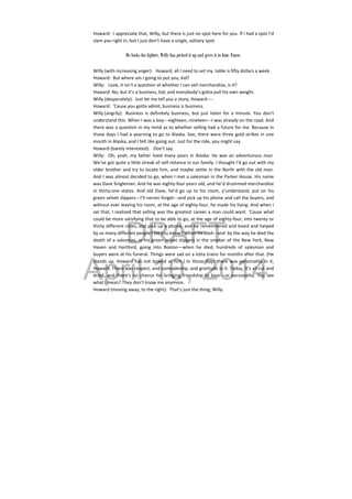 DRAFT
April 10, 2014
Howard:  I appreciate that, Willy, but there is just no spot here for you. If I had a spot I’d 
slam you right in, but I just don’t have a single, solitary spot. 
 
He looks his lighter. Willy has picked it up and gives it to him. Pause.
 
Willy (with increasing anger):   Howard, all I need to set my  table is fifty dollars a week. 
Howard:  But where am I going to put you, kid? 
Willy:  Look, it isn’t a question of whether I can sell merchandise, is it? 
Howard: No, but it’s a business, kid, and everybody’s gotta pull his own weight. 
Willy (desperately):  Just let me tell you a story, Howard‐‐‐‐ 
Howard:  ‘Cause you gotta admit, business is business. 
Willy (angrily):   Business  is  definitely  business,  but  just  listen  for  a  minute.  You  don’t 
understand this. When I was a boy‐‐‐eighteen, nineteen‐‐‐I was already on the road. And 
there was a question in my mind as to whether selling had a future for me. Because in 
those days I had a yearning to go to Alaska. See, there were three gold strikes in one 
month in Alaska, and I felt like going out. Just for the ride, you might say. 
Howard (barely interested):  Don’t say. 
Willy:  Oh, yeah, my father lived many years in Alaska. He was an adventurous man. 
We’ve got quite a little streak of self‐reliance in our family. I thought I’d go out with my 
older brother and try to locate him, and maybe settle in the North with the old man. 
And I was almost decided to go, when I met a salesman in the Parker House. His name 
was Dave Singleman. And he was eighty‐four years old, and he’d drummed merchandise 
in  thirty‐one  states.  And  old  Dave,  he’d  go  up  to  his  room,  y’understand,  put  on  his 
green velvet slippers‐‐‐I’ll nerver forget‐‐‐and pick up his phone and call the buyers, and 
without ever leaving his room, at the age of eighty‐four, he made his living. And when I 
sat that, I realized that selling was the greatest career a man could want. ‘Cause what 
could be more satisfying that to be able to go, at the age of eighty‐four, into twenty or 
thirty different cities, and pick up a phone, and be remembered and loved and helped 
by so many different people? Do you know? When he died‐‐‐and  by the way he died the 
death of a salesman, in his green velvet slippers in the smoker of the New York, New 
Haven  and  Hartford,  going  into  Boston—when  he  died,  hundreds  of  salesman  and 
buyers were at his funeral. Things were sad on a lotta trains for months after that. (He 
stands up. Howard has not looked at him.) In those days there was personality in it, 
Howard. There was respect, and comradeship, and gratitude in it. Today, it’s all cut and 
dried, and there’s no chance for bringing friendship to bear‐‐‐or personality. You see 
what I mean? They don’t know me anymore. 
Howard (moving away, to the right):  That’s just the thing, Willy. 
 