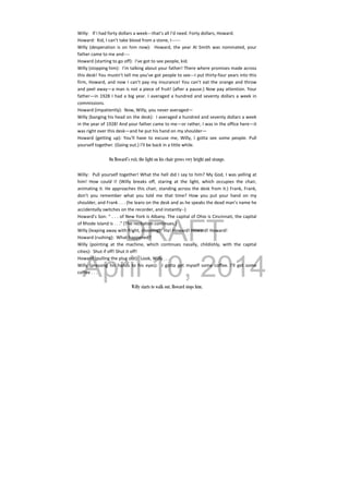 DRAFT
April 10, 2014
Willy:  If I had forty dollars a week‐‐‐that’s all I’d need. Forty dollars, Howard. 
Howard:  Kid, I can’t take blood from a stone, I‐‐‐‐‐‐ 
Willy  (desperation  is  on  him  now):    Howard, the  year  Al Smith  was  nominated,  your 
father came to me and‐‐‐‐ 
Howard (starting to go off):  I’ve got to see people, kid. 
Willy (stopping him):  I’m talking about your father! There where promises made across 
this desk! You mustn’t tell me you’ve got people to see‐‐‐I put thirty‐four years into this 
firm, Howard, and now I can’t pay my insurance! You can’t eat the orange and throw 
and peel away—a man is not a piece of fruit! (after a pause.) Now pay attention. Your 
father—in 1928 I had a big year. I averaged a hundred and seventy dollars a week in 
commissions. 
Howard (impatiently):  Now, Willy, you never averaged— 
Willy (banging his head on the desk):  I averaged a hundred and seventy dollars a week 
in the year of 1928! And your father came to me—or rather, I was in the office here—it 
was right over this desk—and he put his hand on my shoulder— 
Howard  (getting  up):  You’ll  have  to  excuse  me,  Willy,  I  gotta  see  some  people.  Pull 
yourself together. (Going out.) I’ll be back in a little while. 
 
On Howard’s exit, the light on his chair grows very bright and strange.
Willy:  Pull yourself together! What the hell did I say to him? My God, I was yelling at 
him!  How  could  I!  (Willy  breaks  off,  staring  at  the  light,  which  occupies  the  chair, 
animating it. He approaches this chair, standing across the desk from it.) Frank, Frank, 
don’t  you  remember  what  you  told  me  that  time?  How  you  put  your  hand  on  my 
shoulder, and Frank . . . (he leans on the desk and as he speaks the dead man’s name he 
accidentally switches on the recorder, and instantly‐‐) 
Howard’s Son: “ . . . of New York is Albany. The capital of Ohio is Cincinnati, the capital 
of Rhode Island is . . .” (The recitation continues.) 
Willy (leaping away with fright, shooting):  Ha! Howard! Howard! Howard! 
Howard (rushing):  What happened? 
Willy  (pointing  at  the  machine,  which  continues  nasally,  childishly,  with  the  capital 
cities):  Shut if off! Shut it off! 
Howard (pulling the plug out):  Look, Willy . . . 
Willy  (pressing  his  hands  to  his  eyes):    I  gotta  get  myself  some  coffee.  I’ll  get  some 
coffee . . . 
 
Willy starts to walk out. Howard stops him.
 