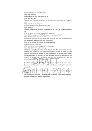 DRAFT
April 10, 2014
 
Howard (rolling up the cord): Willy, look . . . 
Willy: I’ll go to Boston. 
Howard: Willy, you can’t go to Boston for us. 
Willy:  Why can’t I go? 
Howard:  I don’t want you to represent us. I’ve been meaning to tell you for a long time 
now. 
Willy: Howard, are you firing me? 
Howard:  I think you need a good lone rest, Willy. 
Willy:  Howard— 
Howard:  And when you feel better, come back, and we’ll see if we can work something 
out. 
Willy: But I gotta earn money, Howard. I’m in no position— 
Howard: Where are your sons? Why don’t your sons give you a hand? 
Willy: They’re working on a very big deal. 
Howard: This is no time for false pride, Willy. You go to your sons and tell them that 
you’re tired. You’ve got two great boys, haven’t you? 
Willy: Oh, no question, no question, but in the meantime . . . 
Howard: Then that’s that, heh? 
Willy: I can’t throw myself on my sons, I’m not a cripple! 
Howard: Look, kid, I’m busy this morning. 
Willy (hard, keeping himself under control):  I’ve got a line of people to see this morning. 
Sit down, take five minutes, and pull yourself together, and then go home, will ya? I 
need the office, Willy. (He starts to go, turns, remembering the recorder, starts to push 
off the table holding the recorder.) Oh, yeah. Whenever you can this week, stop by and 
drop  off  the  samples.  You’ll  feel  better,  Willy,  and  then  come  back  we’ll  talk.  Pull 
yourself together, kid, there’s people outside. 
 
Howard exits, pushing the table off left. Willy stared into the space, exhausted. Now the music is heard—
Ben’s music—first distantly, then closer, closer. As Willy speaks, Ben enters from the right. He carries valise
and umbrella.
 
Willy:  Oh, Ben, how did you do it? What is the answer? Did you wind up the Alaska deal 
already? 
Ben:  Doesn’t take much time if you know what you’re doing. Just a short business trip. 
Boarding ship in an hour. Wanted to say good‐by. 
 