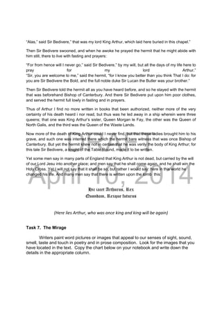 DRAFT
April 10, 2014
“Alas,” said Sir Bedivere,” that was my lord King Arthur, which laid here buried in this chapel.”
Then Sir Bedivere swooned, and when he awoke he prayed the hermit that he might abide with
him still, there to live with fasting and prayers:
“For from hence will I never go,” said Sir Bedivere,” by my will, but all the days of my life here to
pray for my lord Arthur.”
“Sir, you are welcome to me,” said the hermit, “for I know you better than you think That I do: for
you are Sir Bedivere the Bold, and the full noble duke Sir Lucan the Butler was your brother.”
Then Sir Bedivere told the hermit all as you have heard before, and so he stayed with the hermit
that was beforehand Bishop of Canterbury. And there Sir Bedivere put upon him poor clothes,
and served the hermit full lowly in fasting and in prayers.
Thus of Arthur I find no more written in books that been authorized, neither more of the very
certainty of his death heard i nor read, but thus was he led away in a ship wherein were three
queens; that one was King Arthur’s sister, Queen Morgan le Fay, the other was the Queen of
North Galis, and the third was the Queen of the Waste Lands.
Now more of the death of King Arthur could I never find, but that these ladies brought him to his
grave, and such one was interred there which the hermit bare witness that was once Bishop of
Canterbury. But yet the hermit knew not in certain that he was verily the body of King Arthur; for
this tale Sir Bedivere, a knight of the Table Round, made it to be written.
Yet some men say in many parts of England that King Arthur is not dead, but carried by the will
of our Lord Jesu into another place; and men say that he shall come again, and he shall win the
Holy Cross. Yet I will not say that it shall be so, but rather I would say: here in this world he
changed his life. And many men say that there is written upon the tomb this:
Hic iacet Arthurus, Rex
Quondam, Rexque futurus
(Here lies Arthur, who was once king and king will be again) 
Task 7. The Mirage
Writers paint word pictures or images that appeal to our senses of sight, sound,
smell, taste and touch in poetry and in prose composition. Look for the images that you
have located in the text. Copy the chart below on your notebook and write down the
details in the appropriate column.
 