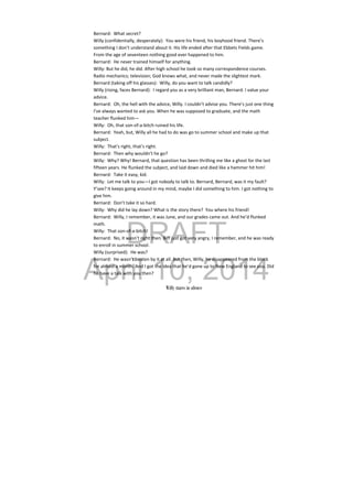 DRAFT
April 10, 2014
Bernard:  What secret? 
Willy (confidentially, desperately):  You were his friend, his boyhood friend. There’s 
something I don’t understand about it. His life ended after that Ebbets Fields game. 
From the age of seventeen nothing good ever happened to him. 
Bernard:  He never trained himself for anything.  
Willy: But he did, he did. After high school he took so many correspondence courses. 
Radio mechanics; television; God knows what, and never made the slightest mark. 
Bernard (taking off his glasses):  Willy, do you want to talk candidly? 
Willy (rising, faces Bernard):  I regard you as a very brilliant man, Bernard. I value your 
advice. 
Bernard:  Oh, the hell with the advice, Willy. I couldn’t advise you. There’s just one thing 
I’ve always wanted to ask you. When he was supposed to graduate, and the math 
teacher flunked him— 
Willy:  Oh, that son‐of‐a‐bitch ruined his life. 
Bernard:  Yeah, but, Willy all he had to do was go to summer school and make up that 
subject. 
Willy:  That’s right, that’s right. 
Bernard:  Then why wouldn’t he go? 
Willy:  Why? Why! Bernard, that question has been thrilling me like a ghost for the last 
fifteen years. He flunked the subject, and laid down and died like a hammer hit him! 
Bernard:  Take it easy, kid. 
Willy:  Let me talk to you—I got nobody to talk to. Bernard, Bernard, was it my fault? 
Y’see? It keeps going around in my mind, maybe I did something to him. I got nothing to 
give him. 
Bernard:  Don’t take it so hard. 
Willy:  Why did he lay down? What is the story there?  You where his friend! 
Bernard:  Willy, I remember, it was June, and our grades came out. And he’d flunked 
math. 
Willy:  That son‐of‐a‐bitch! 
Bernard:  No, it wasn’t right then. Biff just got very angry, I remember, and he was ready 
to enroll in summer school. 
Willy (surprised):  He was? 
Bernard:  He wasn’t beaten by it at all. But then, Willy, he disappeared from the block 
for almost a month. And I got the idea that he’d gone up to New England to see you. Did 
he have a talk with you then? 
 
Willy stares in silence
 
