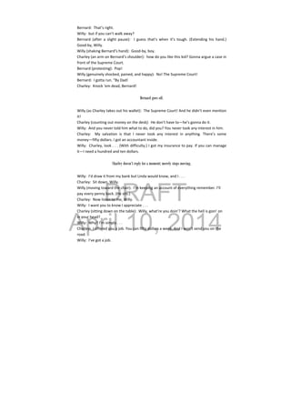 DRAFT
April 10, 2014
Bernard:  That’s right. 
Willy:  but if you can’t walk away? 
Bernard  (after  a  slight  pause):    I  guess  that’s  when  it’s  tough.  (Extending  his  hand.) 
Good‐by, Willy. 
Willy (shaking Bernard’s hand):  Good‐by, boy. 
Charley (an arm on Bernard’s shoulder):  how do you like this kid? Gonna argue a case in 
front of the Supreme Court. 
Bernard (protesting):  Pop! 
Willy (genuinely shocked, pained, and happy):  No! The Supreme Court! 
Bernard:  I gotta run. “By Dad! 
Charley:  Knock ‘em dead, Bernard! 
 
Bernard goes off.
Willy (as Charley takes out his wallet):  The Supreme Court! And he didn’t even mention 
it! 
Charley (counting out money on the desk):  He don’t have to—he’s gonna do it. 
Willy:  And you never told him what to do, did you? You never took any interest in him. 
Charley:    My  salvation  is  that  I  never  took  any  interest  in  anything.  There’s  some 
money—fifty dollars. I got an accountant inside. 
Willy:  Charley, look . . . (With difficulty.) I got my insurance to pay. If you can manage 
it—I need a hundred and ten dollars. 
 
Charley doesn’t reply for a moment; merely stops moving.
Willy:  I’d draw it from my bank but Linda would know, and I . . . 
Charley:  Sit down, Willy. 
Willy (moving toward the chair):  I’m keeping an account of everything remember. I’ll 
pay every penny back. (He sits.) 
Charley:  Now listen to me, Willy. 
Willy:  I want you to know I appreciate . . . 
Charley (sitting down on the table):  Willy, what’re you doin’? What the hell is goin’ on 
in your head? 
Willy:  Why? I’m simply . . . 
Charley:  I offered you a job. You can fifty dollars a week. And I won’t send you on the 
road. 
Willy:  I’ve got a job. 
 