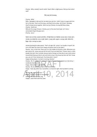 DRAFT
April 10, 2014
Charley:  Willy, nobody’s worth nothin’ dead. (After a slight pause.) Did you hear what I 
said? 
 
Willy stand still, dreaming.
Charley:  Willy! 
Willy:  Apologize to Bernard for me when you see him. I didn’t mean to argue with him. 
He’s a fine boy. They’re all fine boys, and they’ll end up big—all of them. Someday 
they’ll all play tennis together. Wish me luck, Charley. He saw Bill Oliver today. 
Charley:  Good luck. 
Willy (on the verge of tears):  Charley, you’re the only friend I got. Isn’t that a 
remarkable thing? (He goes out.) 
Charley:  Jesus! 
 
Charley stares ater him a moment and follows. All light blacks out. Suddenly raucous music is heard, and a
red glow rises behind the screen at right. Stanley, a young waiter, appears, carrying a table, followed by
Happy, who is carrying two chairs.
Stanley (putting the table down):  That’s all right, Mr. Loman I can handle it myself. (He 
turns and takes the chairs from Happy and places them at the table.) 
Stanley:  Sure, in the front  there you’re in the middle of all kinds a noise. Whenever you 
got a party, Mr. Loman you just tell me and I’ll put you back here. Y’know, there’s a lotta 
people they don’t like it private, because when they go out they like to see a lotta action 
around them because they’re sick and tired to stay in the house by their self. But I know 
you, you ain’t from Hackensack. You know what I mean? 
Happy (sitting down):  So how’s it coming, Stanley? 
Stanley:  Ah, it’s a dog’s life. I only wish during the war they’d a took me in the Army. I 
coulda bee dead by now. 
Happy:  My brother’s back, Stanley. 
Stanley:  Oh, he come back, heh? From the Far West. 
Happy:  Yeah, big cattle man, my brother, so treat him right. And my father’s coming 
too. 
Stanley:  Oh, your father too! 
Happy:  You got a couple of nice lobsters? 
Stanley:  Hundred percent, big. 
Happy:  I want them with the claws. 
 