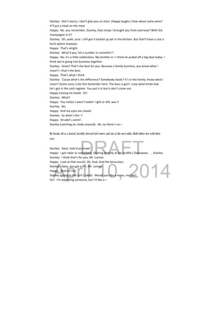 DRAFT
April 10, 2014
Stanley:  Don’t worry, I don’t give you no mice. (Happy laughs.) How about some wine? 
It’ll put a head on the meal. 
Happy:  No. you remember, Stanley, that recipe I brought you from overseas? With the 
champagne in it? 
Stanley:  Oh, yeah, sure. I still got it tacked up yet in the kitchen. But that’ll have a cost a 
buck apiece anyways. 
Happy:  That’s alright. 
Stanley:  What’d you, hit a number or somethin’? 
Happy:  No, it’s a little celebration. My brother is—I think he pulled off a big deal today. I 
think we’re going into business together. 
Stanley:  Great! That’s the best for you. Because a family business, you know what I 
mean?—that’s the best. 
Happy:  That’s what I think. 
Stanley:  ‘Cause what’s the difference? Somebody steals? It’s in the family. Know what I 
mean? (Sotto voce.) Like this bartender here. The boss is goin’ crazy what kinda leak 
he’s got in the cash register. You put it in but it don’t come out. 
Happy (raising his head):  Sh! 
Stanley:  What? 
Happy:  You notice I wasn’t lookin’ right or left, was I! 
Stanley:  No. 
Happy:  And my eyes are closed. 
Stanley:  So what’s the‐‐? 
Happy:  Strudel’s comin’. 
Stanley (catching on, looks around):  Ah, no there’s no— 
 
He breaks off as a furred, lavishly dressed Girl enters and sits at the next table. Both follow her with their
eyes.
Stanley:  Geez, how’d ya know? 
Happy:  I got radar or something. (Staring directly at her profile.) Oooooooo . . . Stanley. 
Stanley:  I think that’s for you, Mr. Loman. 
Happy:  Look at that mouth. Oh, God. And the binoculars. 
Stanley:  Geez, you got a life, Mr. Loman. 
Happy:  Wait on her. 
Stanley (going to the Girl’s table):  Would you like a menu, ma’am? 
Girl:  I’m expecting someone, but I’d like a— 
 