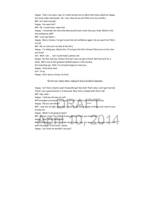DRAFT
April 10, 2014
Happy:  That’s my name. Hap. It’s really Harold, but as West Point they called me Happy. 
Girl (now really impressed):  Oh, I see. How do you do? (She turns her profile.) 
Biff:  Isn’t Dad coming? 
Happy:  You want her? 
Biff:  Oh, I could never make that. 
Happy:  I remember the time that idea would never come into your head. Where’s the 
old confidence, Biff? 
Biff:  I just saw Oliver— 
Happy:  Wait a minute, I’ve got to see that old confidence again. Do you want her? She’s 
on call. 
Biff:  Oh, no. (He turns to look at the Girl.) 
Happy:  I’m telling you. Watch this. (Turning to the Girl.) Honey? (She turns to him.) Are 
you busy? 
Girl:  Well, I am . . . but I could make a phone call. 
Happy:  Do that, will you, honey? And see if you can get a friend. We’ll be here for a 
while.  Biff is one of the greatest football players in the country. 
Girl (standing up):  Well, I’m certainly happy to meet you. 
Happy:  Come back soon. 
Girl:  I’ll try. 
Happy:  Don’t worry, honey, try hard. 
 
The Girl exists. Stanley follows, shaking his head in bewildered admiration.
Happy:  Isn’t that a shame now? A beautiful girl like that? That’s why I can’t get married. 
There’s not a good woman in a thousand. New York is loaded with them, kid! 
Biff:  Hap, look— 
Happy:  I told you she was on call! 
Biff (strangely unnerved):  Cut it out, will ya? I want to say something to you. 
Happy:  Did you see Oliver? 
Biff:  I saw him all right. Now look, I want to tell Dad a couple of things and I want to you 
to help me. 
Happy:  What? Is he going to back? 
Biff:  Are you crazy? You’re out of your goddam head, you know that? 
Happy:  Why? What happened? 
Biff (breathlessly):  I did a terrible thing today, Hap. It’s been the strangest day I ever 
went through. I’m all numb, I swear. 
Happy:  You mean he wouldn’t see you? 
 