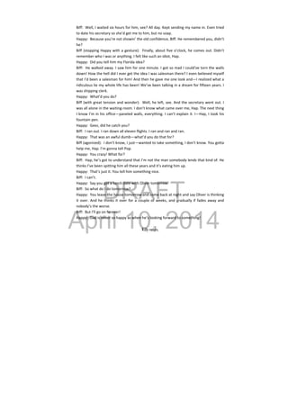 DRAFT
April 10, 2014
Biff:  Well, I waited six hours for him, see? All day. Kept sending my name in. Even tried 
to date his secretary so she’d get me to him, but no soap. 
Happy:  Because you’re not showin’ the old confidence, Biff. He remembered you, didn’t 
he? 
Biff (stopping Happy with a gesture):  Finally, about five o’clock, he comes out. Didn’t 
remember who I was or anything. I felt like such an idiot, Hap. 
Happy:  Did you tell him my Florida idea? 
Biff:  He walked away. I saw him for one minute. I got so mad I could’ve torn the walls 
down! How the hell did I ever get the idea I was salesman there? I even believed myself 
that I’d been a salesman for him! And then he gave me one look and—I realized what a 
ridiculous lie my whole life has been! We’ve been talking in a dream for fifteen years. I 
was shipping clerk. 
Happy:  What’d you do? 
Biff (with great tension and wonder):  Well, he left, see. And the secretary went out. I 
was all alone in the waiting‐room. I don’t know what came over me, Hap. The next thing 
I know I’m in his office—paneled walls, everything. I can’t explain it. I—Hap, I took his 
fountain pen. 
Happy:  Geez, did he catch you? 
Biff:  I ran out. I ran down all eleven flights. I ran and ran and ran. 
Happy:  That was an awful dumb—what’d you do that for? 
Biff (agonized):  I don’t know, I just—wanted to take something, I don’t know. You gotta 
help me, Hap. I’m gonna tell Pop. 
Happy:  You crazy! What for? 
Biff:  Hap, he’s got to understand that I’m not the man somebody lends that kind of. He 
thinks I’ve been spitting him all these years and it’s eating him up. 
Happy:  That’s just it. You tell him something nice. 
Biff:  I can’t. 
Happy:  Say you got a lunch date with Oliver tomorrow. 
Biff:  So what do I do tomorrow? 
Happy:  You leave the house tomorrow and come back at night and say Oliver is thinking 
it over. And he thinks it over for a couple of weeks, and gradually if fades away and 
nobody’s the worse. 
Biff:  But I’ll go on forever! 
Happy:  Dad is never so happy as when he’s looking forward to something! 
 
Willy enters.
 