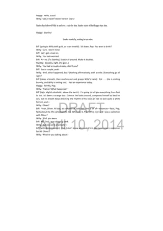 DRAFT
April 10, 2014
Happy:  Hello, scout! 
Willy:  Gee, I haven’t been here in years! 
 
Stanley has followed Willy in and sets a chair for him. Stanley starts off but Happy stops him.
Happy:  Stanley! 
 
Stanley stands by, waiting for an order.
Biff (going to Willy with guilt, as to an invalid):  Sit down, Pop. You want a drink? 
Willy:  Sure, I don’t mind. 
Biff:  Let’s get a load on. 
Willy:  You look worried. 
Biff:  N—no. (To Stanley.) Scotch all around. Make it doubles. 
Stanley:  Doubles, right. (He goes.) 
Willy:  You had a couple already, didn’t you? 
Biff:  Just a couple, yeah. 
Willy:  Well, what happened, boy? (Nothing affirmatively, with a smile.) Everything go all 
right? 
Biff (takes a breath, then reaches out and grasps Willy’s hand):  Pal . . . (He is smiling 
bravely, and Willy is smiling too.) I had an experience today. 
Happy:  Terrific, Pop. 
Willy:  That so? What happened? 
Biff (high, slightly alcoholic, above the earth):  I’m going to tell you everything from first 
to last. It’s been a strange day. (Silence. He looks around, composes himself as best he 
can, but his breath keeps breaking the rhythm of his voice.) I had to wait quite a while 
for him, and— 
Willy:  Oliver? 
Biff:  Yeah, Oliver. All day, as a matter of cold fact. And a lot of—instances—facts, Pop, 
facts about my life came back to me. Who was it, Pop? Who ever said I was a salesman 
with Oliver? 
Willy:  Well, you were. 
Biff:  No, Dad, I was shipping clerk. 
Willy:  But you were practically— 
Biff (with determination):  Dad, I don’t know who said it first, but I was never a salesman 
for Bill Oliver. 
Willy:  What’re you talking about? 
 