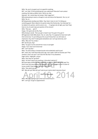 DRAFT
April 10, 2014
Willy:  No, you’re no good, you’re no good for anything. 
Biff:  I am, Dad, I’ll find something else, you understand? Now don’t worry about 
anything. (He holds up Willy’s face.) Talk to me, Dad. 
Operator:  Mr. Loman does not answer. Shall I page him? 
Willy (attempting to stand, as though to rush and silence the Operator):  No, no, no! 
Willy:  No, no . . . 
Biff (desperately standing over Willy):  Pop, listen! Listen to me! I’m telling you 
something good. Oliver talked to his partner about the Florida idea. You listening? He—
he talked to his partner, and he came to me . . . I’m going to be all right, your hear? Dad, 
listen to me, he said it was just question of the amount! 
Willy:  Then you . . . got it? 
Happy:  He’s gonna be terrific, Pop! 
Willy (trying to stand):  Then you got it, haven’t you? You got it! You got it! 
Biff (agonized, holds Willy down):  No, no. Look, Pop. I’m supposed to have lunch with 
them tomorrow. I’m just telling you this so you’ll know that I can still make an 
impression, Pop. And I’ll make good somewhere, but I can’t go tomorrow, see? 
Willy:  Why not? You simply— 
Biff:  But the pen, Pop! 
Willy:  You give it to him and tell him it was an oversight! 
Happy:  Sure, have lunch tomorrow! 
Biff:  I can’t say that— 
Willy:  You were doing a crossword puzzle and accidentally used his pen! 
Biff:  Listen, kid, I took those balls years ago, now I walk in with his fountain pen? That 
clinches it, don’t you see? I can’t face him like that! I’ll try elsewhere. 
Page’s Voice:  Paging Mr. Loman! 
Willy:  Pop, how can I go back? 
Willy:  You don’t want to be anything, is that what’s behind it? 
Biff (now angry at Willy for not crediting his sympathy):  Don’t take it that way! You 
think it was very easy walking into that office after what I’d done to him? A team of 
horses couldn’t have dragged me back to Bill Oliver! 
Willy:  Then why’d you go? 
Biff:  Why did I go? Why did I go? Look at you! Look at what’s become of you! 
 
Off left, The Woman laughs.
Willy:  Biff you’re going to go to that lunch tomorrow, or— 
Biff:  I can’t go. I’ve got no appointment! 
 