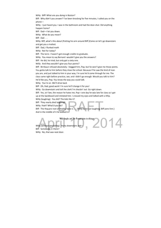 DRAFT
April 10, 2014
Willy:  Biff! What are you doing in Boston? 
Biff:  Why didn’t you answer? I’ve been knocking for five minutes, I called you on the 
phone— 
Willy:  I just heard you. I was in the bathroom and had the door shut. Did anything 
happen home? 
Biff:  Dad—I let you down. 
Willy:  What do you mean? 
Biff:  Dad . . . 
Willy: Biff, what’s this about (Putting his arm around Biff.)Come on let’s go downstairs 
and get you a malted. 
Biff:  Dad, I flunked math 
Willy:  Not for today? 
Biff:  The term. I haven’t got enough credits to graduate. 
Willy:  You mean to say Bernard  wouldn’t give you the answers? 
Biff:  He did, he tried, but only got a sixty‐one. 
Willy:  And they wouldn’t give you four points? 
Biff:  Birnbaun refused absolutely. I begged him, Pop, but he won’t give me those points. 
You gotta talk to him before they close the school. Because if he saw the kind of man 
you are, and just talked to him in your way, I’m sure he’d come through for me. The 
class came right before practice, see, and I didn’t go enough. Would you talk to him? 
He’d like you, Pop. You know the way you could talk. 
Willy:  You’re on. We’ll drive back 
Biff:  Oh, Dad, good work! I’m sure he’ll change it for you! 
Willy:  Go downstairs and tell the clerk I’m checkin’ out. Go right down. 
Biff:  Yes, sir! See, the reason he hates me, Pop—one day he was late for class so I got 
up at the backboard and imitated him. I crossed my eyes and talked with a lithp.  
Willy (laughing):  You did? The kids like it? 
Biff:  They nearly died laughing! 
Willy: Yeah? What’d you do? 
Biff:  The thquare root of thixthy twee is . . . (Willy burst out laughing; Biff joins him.) 
And in the middle of it he walked in! 
 
Willy laughs and The Woman joins in offstage.
Willy (without hesitating):  Hurry downstairs and— 
Biff:  Somebody in there? 
Willy:  No, that was next door. 
 