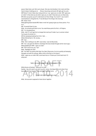 DRAFT
April 10, 2014
pause.) Now listen, pal. She’s just a buyer. She sees merchandise in her room and they 
have to keep it looking just so . . . (Pause. Assuming command.) All right, get my suits. 
(Biff doesn’t move.) Now stop crying and do as I say. I gave you an order. Biff, I gave you 
an order! Is that what you do when I give you an order? How dare you cry! Now look, 
Biff when you grow up you’ll understand out these things. You mustn’t—you mustn’t 
overemphasize a thing like this. I’ll see Birnbaum first thing in the morning. 
Biff:  Never mind. 
Willy (getting down beside Biff): Never mind! He’s going to give you those points. I’ll se 
to it. 
Biff:  He would listen to you. 
Willy:  He certainly will listen to me. You need those points for the U. of Virginia. 
Biff:  I’m not going there. 
Willy:  Heh? If I can’t get him to change that mark you’ll make it up in summer school. 
You’ve got all summer to— 
Biff (his weeping breaking from him):  Dad . . . 
Willy (infected by it):  Oh, my boy . . . 
Biff:  Dad . . . 
Willy:  She’s nothing to me, Biff. I was lonely. I was terribly lonely. 
Biff:  You—you gave her Mama’s stockings! (His tears break through and he rises to go.) 
Willy (grabbing for Biff):  I gave an order! 
Biff:  Don’t touch me, you—liar! 
Willy:  Apologize for that! 
Biff:  You fake! You phony little fake! You fake! (Overcome, he turns quickly and weeping 
fully goes out with his suitcase. Willy is left on the floor on his knees.) 
Willy:  I gave you an order! Biff, come back here or I’ll beat you! Come back here! I’ll 
whip you! 
 
 
Stanley comes quickly in from the right and stands in front of Willy.
Willy (shouts at Stanley):  I gave you an order . . . 
Stanley:  Hey, let’s pick it up, pick it up, Mr. Loman. (He helps Willy to his feet.) Your 
boys left with the chippies. They said they’ll see you home. 
 
A second waiter watches some distance away.
Willy:  But we were supposed to have dinner together. 
 