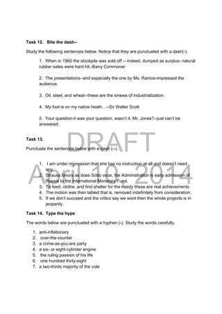 DRAFT
April 10, 2014
Task 12. Bite the dash--
Study the following sentences below. Notice that they are punctuated with a dash(-).
1. When in 1960 the stockpile was sold off -- indeed, dumped as surplus- natural
rubber sales were hard hit.-Barry Commoner
2. The presentations--and especially the one by Ms. Ramos-impressed the
audience.
3. Oil, steel, and wheat--these are the sinews of industrialization.
4. My foot is on my native heath…--Sir Walter Scott
5. Your question-it was your question, wasn’t it, Mr. Jones?--just can’t be
answered.
Task 13.
Punctuate the sentences below with a dash (--).
1. I am under impression that she has no instruction at all and doesn’t need
any.
2. Strauss favors as does Sotto voce, the Administration is early admission of
Russia to the International Monetary Fund.
3. To feed, clothe, and find shelter for the needy these are real achievements
4. The motion was then tabled that is, removed indefinitely from consideration.
5. If we don’t succeed and the critics say we wont then the whole projects is in
jeopardy.
Task 14. Type the hype
The words below are punctuated with a hyphen (-). Study the words carefully.
1. anti-inflationary
2. over-the-counter
3. a come-as-you-are party
4. a six- or eight-cylinder engine
5. the ruling passion of his life
6. one hundred thirty-eight
7. a two-thirds majority of the vote
 