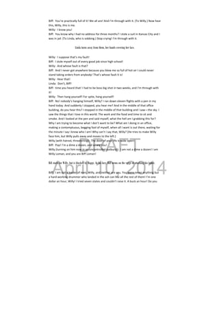 DRAFT
April 10, 2014
Biff:  You’re practically full of it! We all are! And I’m through with it. (To Willy.) Now hear 
this, Willy, this is me. 
Willy:  I know you! 
Biff:  You know why I had no address for three months? I stole a suit in Kansas City and I 
was in jail. (To Linda, who is sobbing.) Stop crying! I’m through with it. 
 
Linda turns away from them, her hands covering her face.
Willy:  I suppose that’s my fault! 
Biff:  I stole myself out of every good job since high school! 
Willy:  And whose fault is that? 
Biff:  And I never got anywhere because you blew me so full of hot air I could never 
stand taking orders from anybody! That’s whose fault it is! 
Willy:  Hear that! 
Linda:  Don’t, Biff! 
Biff:  time you heard that! I had to be boss big shot in two weeks, and I’m through with 
it! 
Willy:  Then hang yourself! For spite, hang yourself! 
Biff:  No! nobody’s hanging himself, Willy? I ran down eleven flights with a pen in my 
hand today. And suddenly I stopped, you hear me? And in the middle of that office 
building, do you hear this? I stopped in the middle of that building and I saw—the sky. I 
saw the things that I love in this world. The work and the food and time to sit and 
smoke. And I looked at the pen and said myself, what the hell am I grabbing this for? 
Why I am trying to become what I don’t want to be? What am I doing in an office, 
making a contemptuous, begging fool of myself, when all I want is out there, waiting for 
the minute I say I know who I am! Why can’t I say that, Willy? (He tries to make Willy 
face him, but Willy pulls away and moves to the left.) 
Willy (with hatred, threatening):  The door of your life is wide open! 
Biff:  Pop! I’m a dime a dozen, and so are you! 
Willy (turning on him now in an uncontrolled outburst):  I am not a dime a dozen! I am 
Willy Loman, and you are Biff Loman! 
 
Biff starts for Willy, but is blocked by Happy. In his fury, Biff seems on the verge of attacking his father.
Biff:  I am not a leader of men, Willy, and neither are you. You were never anything but 
a hard‐working drummer who landed in the ash can like all the rest of them! I’m one 
dollar an hour, Willy! I tried seven states and couldn’t raise it. A buck an hour! Do you 
 