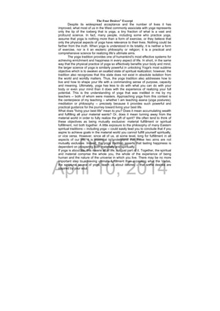 DRAFT
April 10, 2014
The Four Desires" Excerpt
Despite its widespread acceptance and the number of lives it has
improved, what most of us in the West commonly associate with yoga represents
only the tip of the iceberg that is yoga, a tiny fraction of what is a vast and
profound science. In fact, many people, including some who practice yoga,
assume that yoga is nothing more than a form of exercise, or they believe that
only the physical aspects of yoga have relevance to their lives. Nothing could be
farther from the truth. When yoga is understood in its totality, it is neither a form
of exercise, nor is it an esoteric philosophy or religion; it is a practical and
comprehensive science for realizing life’s ultimate aims.
The yoga tradition provides one of humankind's most effective systems for
achieving enrichment and happiness in every aspect of life. In short, in the same
way that the physical practice of yoga so effectively benefits your body and mind,
the larger science of yoga is similarly powerful in unlocking Yoga's most sublime
objective which is to awaken an exalted state of spiritual realization; however, the
tradition also recognizes that this state does not exist in absolute isolation from
the world and worldly matters. Thus, the yoga tradition also addresses how to
live and how to shape your life with a commanding sense of purpose, capacity
and meaning. Ultimately, yoga has less to do with what you can do with your
body or even your mind than it does with the experience of realizing your full
potential. This is the understanding of yoga that was instilled in me by my
teachers -- both of whom were masters. Approaching yoga from this context is
the centerpiece of my teaching -- whether I am teaching asana (yoga postures),
meditation or philosophy -- precisely because it provides such powerful and
practical guidance for the journey toward living your best life.
What does "living your best life" mean to you? Does it mean accumulating wealth
and fulfilling all your material wants? Or, does it mean turning away from the
material world in order to fully realize the gift of spirit? We often tend to think of
these objectives as being mutually exclusive: material fulfillment or spiritual
fulfillment, not both together. A little exposure to the philosophy of many Eastern
spiritual traditions -- including yoga -- could easily lead you to conclude that if you
aspire to achieve goals in the material world you cannot fulfill yourself spiritually,
or vice versa. However, since all of us, at some level, long for fulfillment in all
aspects of our life, it is essential to understand that these two aims are not
mutually exclusive. Indeed, the yoga tradition asserts that lasting happiness is
dependent on prospering both materially and spiritually.
If yoga is about life, this means all of life, not just part of it. Together, the spiritual
and material comprise the whole you, the whole of the experience of being
human and the nature of the universe in which you live. There may be no more
important step to achieving ultimate fulfillment than accepting what the Vedas,
the scriptural source of yoga, teach us about desires -- that some desires are
inspired by your soul.
 